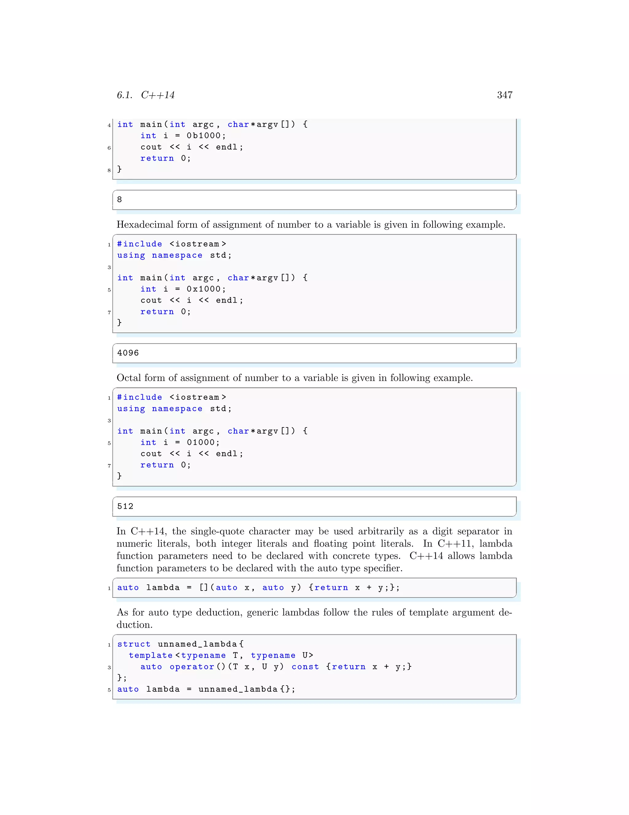 6.1. C++14 347
4 int main (int argc , char *argv []) {
int i = 0b1000;
6 cout << i << endl ;
return 0;
8 }
✌
✆
✞
8
✌
✆
Hexadecimal form of assignment of number to a variable is given in following example.
✞
1 #include <iostream >
using namespace std;
3
int main (int argc , char *argv []) {
5 int i = 0x1000;
cout << i << endl ;
7 return 0;
}
✌
✆
✞
4096
✌
✆
Octal form of assignment of number to a variable is given in following example.
✞
1 #include <iostream >
using namespace std;
3
int main (int argc , char *argv []) {
5 int i = 01000;
cout << i << endl ;
7 return 0;
}
✌
✆
✞
512
✌
✆
In C++14, the single-quote character may be used arbitrarily as a digit separator in
numeric literals, both integer literals and floating point literals. In C++11, lambda
function parameters need to be declared with concrete types. C++14 allows lambda
function parameters to be declared with the auto type specifier.
✞
1 auto lambda = []( auto x, auto y) {return x + y;};
✌
✆
As for auto type deduction, generic lambdas follow the rules of template argument de-
duction.
✞
1 struct unnamed_lambda {
template <typename T, typename U>
3 auto operator ()(T x, U y) const { return x + y;}
};
5 auto lambda = unnamed_lambda {};
✌
✆
 