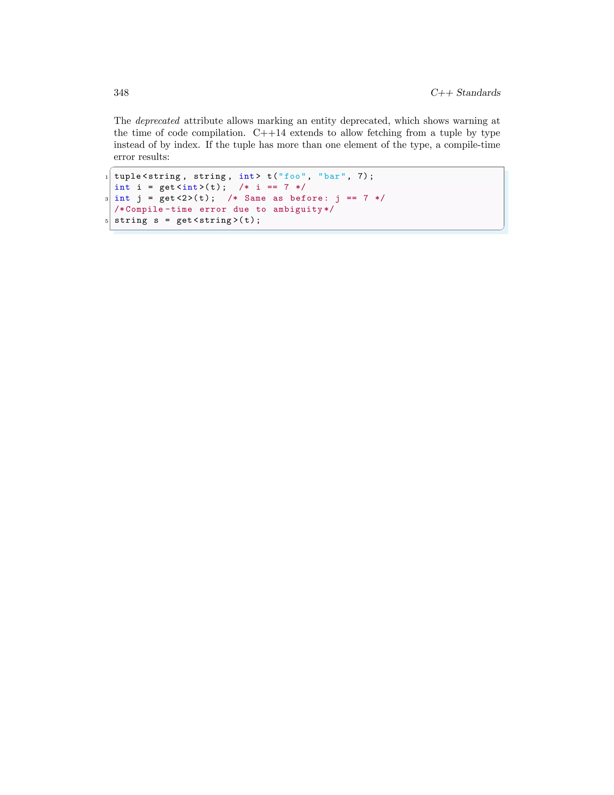 348 C++ Standards
The deprecated attribute allows marking an entity deprecated, which shows warning at
the time of code compilation. C++14 extends to allow fetching from a tuple by type
instead of by index. If the tuple has more than one element of the type, a compile-time
error results:
✞
1 tuple <string , string , int > t("foo", "bar", 7);
int i = get <int >(t); /* i == 7 */
3 int j = get <2>(t); /* Same as before: j == 7 */
/* Compile -time error due to ambiguity */
5 string s = get <string >(t);
✌
✆
 