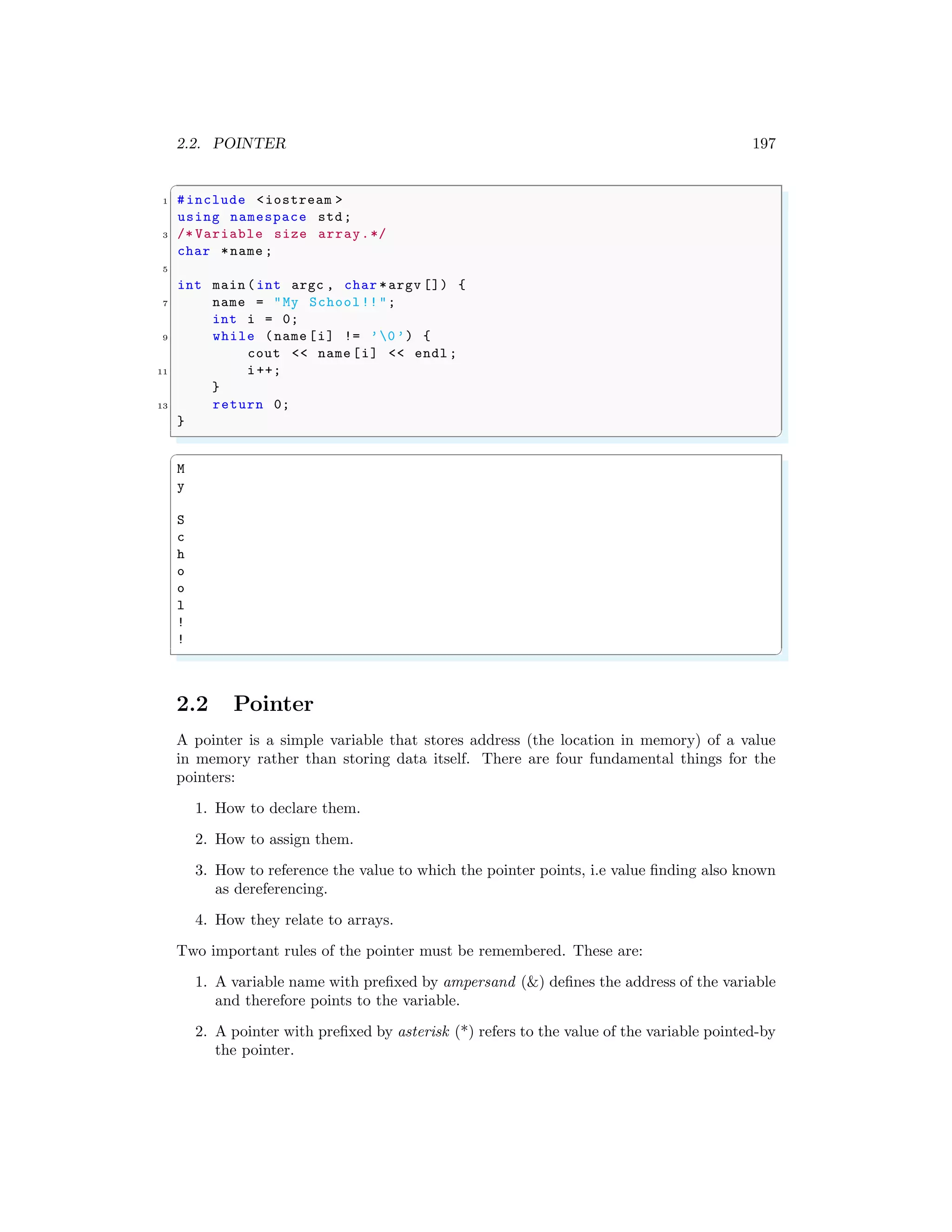 2.2. POINTER 197
✞
1 #include <iostream >
using namespace std;
3 /* Variable size array.*/
char *name ;
5
int main (int argc , char *argv []) {
7 name = "My School!!";
int i = 0;
9 while (name [i] != ’0’) {
cout << name [i] << endl ;
11 i++;
}
13 return 0;
}
✌
✆
✞
M
y
S
c
h
o
o
l
!
!
✌
✆
2.2 Pointer
A pointer is a simple variable that stores address (the location in memory) of a value
in memory rather than storing data itself. There are four fundamental things for the
pointers:
1. How to declare them.
2. How to assign them.
3. How to reference the value to which the pointer points, i.e value finding also known
as dereferencing.
4. How they relate to arrays.
Two important rules of the pointer must be remembered. These are:
1. A variable name with prefixed by ampersand (&) defines the address of the variable
and therefore points to the variable.
2. A pointer with prefixed by asterisk (*) refers to the value of the variable pointed-by
the pointer.
 