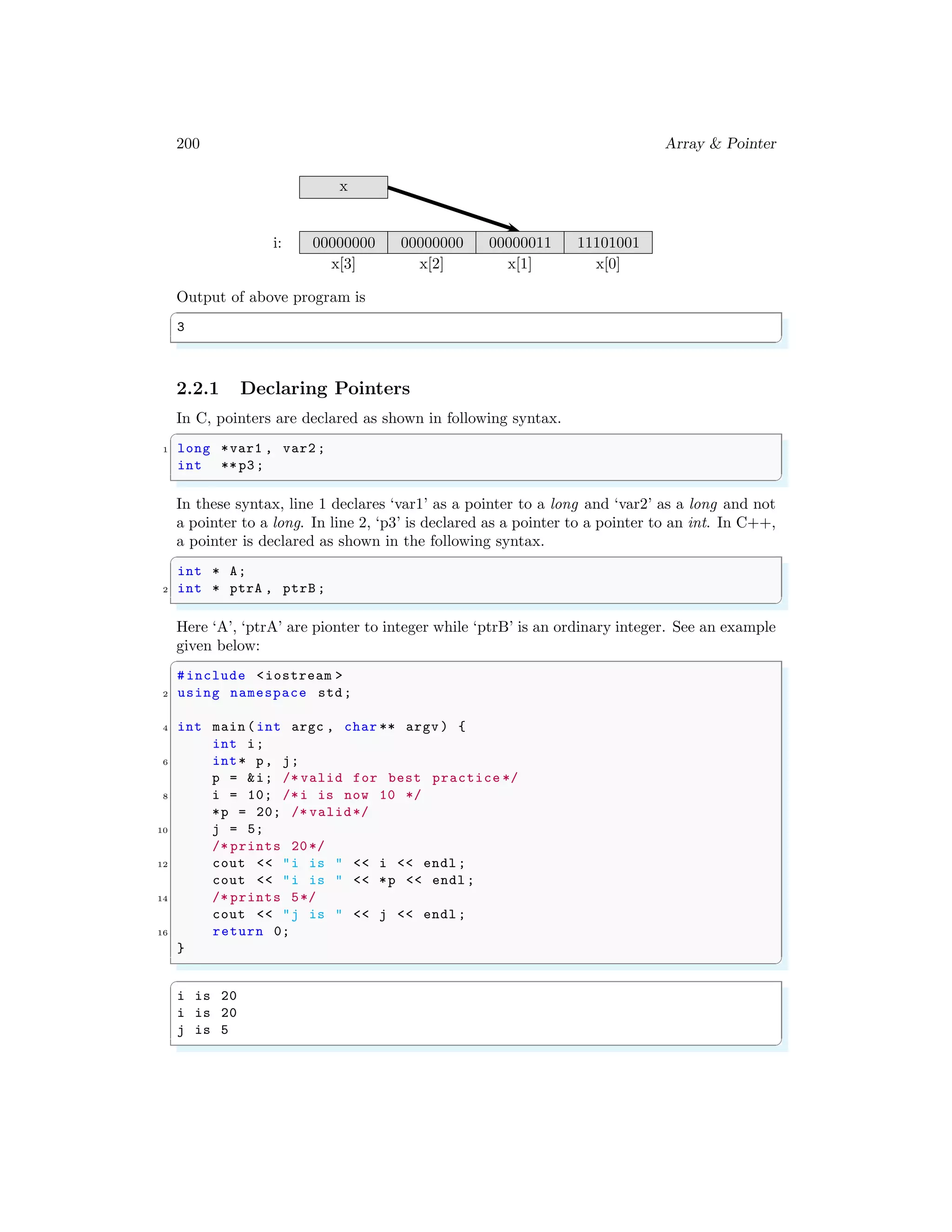 200 Array & Pointer
x[3] x[2] x[1] x[0]
i:
x
00000000 00000000 00000011 11101001
Output of above program is
✞
3
✌
✆
2.2.1 Declaring Pointers
In C, pointers are declared as shown in following syntax.
✞
1 long *var1 , var2 ;
int **p3;
✌
✆
In these syntax, line 1 declares ‘var1’ as a pointer to a long and ‘var2’ as a long and not
a pointer to a long. In line 2, ‘p3’ is declared as a pointer to a pointer to an int. In C++,
a pointer is declared as shown in the following syntax.
✞
int * A;
2 int * ptrA , ptrB ;
✌
✆
Here ‘A’, ‘ptrA’ are pionter to integer while ‘ptrB’ is an ordinary integer. See an example
given below:
✞
#include <iostream >
2 using namespace std;
4 int main (int argc , char ** argv ) {
int i;
6 int* p, j;
p = &i; /* valid for best practice */
8 i = 10; /*i is now 10 */
*p = 20; /* valid*/
10 j = 5;
/* prints 20*/
12 cout << "i is " << i << endl ;
cout << "i is " << *p << endl ;
14 /* prints 5*/
cout << "j is " << j << endl ;
16 return 0;
}
✌
✆
✞
i is 20
i is 20
j is 5
✌
✆
 