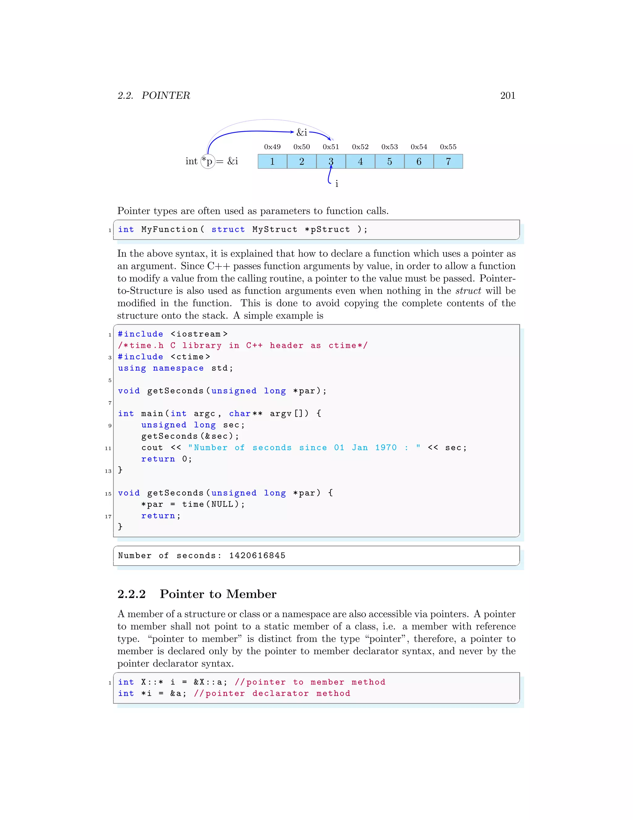 2.2. POINTER 201
1
0x49
2
0x50
3
0x51
4
0x52
5
0x53
6
0x54
7
0x55
int *p = &i
i
&i
Pointer types are often used as parameters to function calls.
✞
1 int MyFunction ( struct MyStruct *pStruct );
✌
✆
In the above syntax, it is explained that how to declare a function which uses a pointer as
an argument. Since C++ passes function arguments by value, in order to allow a function
to modify a value from the calling routine, a pointer to the value must be passed. Pointer-
to-Structure is also used as function arguments even when nothing in the struct will be
modified in the function. This is done to avoid copying the complete contents of the
structure onto the stack. A simple example is
✞
1 #include <iostream >
/* time .h C library in C++ header as ctime*/
3 #include <ctime >
using namespace std;
5
void getSeconds (unsigned long *par);
7
int main (int argc , char ** argv []) {
9 unsigned long sec;
getSeconds (& sec);
11 cout << "Number of seconds since 01 Jan 1970 : " << sec;
return 0;
13 }
15 void getSeconds (unsigned long *par) {
*par = time (NULL );
17 return;
}
✌
✆
✞
Number of seconds: 1420616845
✌
✆
2.2.2 Pointer to Member
A member of a structure or class or a namespace are also accessible via pointers. A pointer
to member shall not point to a static member of a class, i.e. a member with reference
type. “pointer to member” is distinct from the type “pointer”, therefore, a pointer to
member is declared only by the pointer to member declarator syntax, and never by the
pointer declarator syntax.
✞
1 int X::* i = &X::a; // pointer to member method
int *i = &a; // pointer declarator method
✌
✆
 