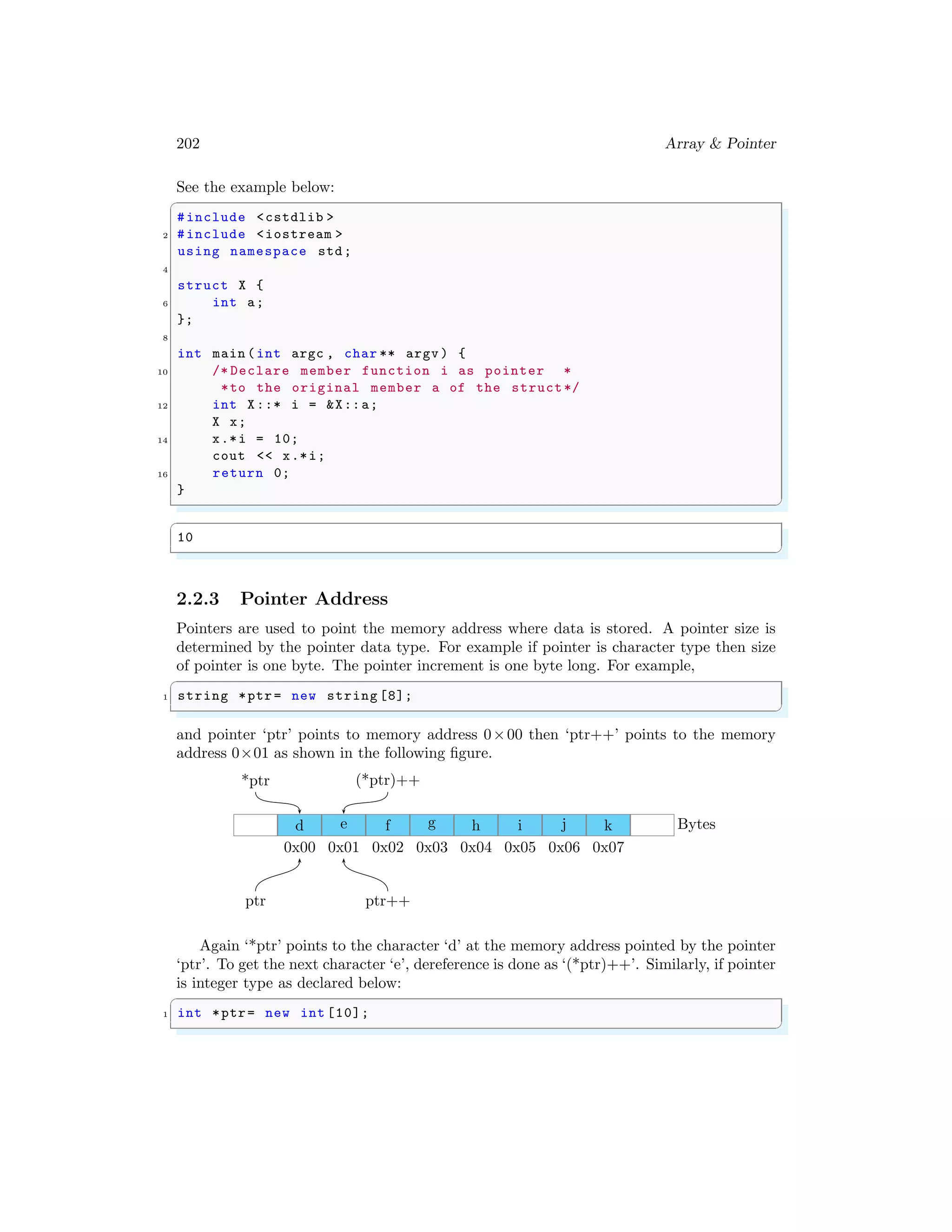 202 Array & Pointer
See the example below:
✞
#include <cstdlib >
2 #include <iostream >
using namespace std;
4
struct X {
6 int a;
};
8
int main (int argc , char ** argv ) {
10 /* Declare member function i as pointer *
*to the original member a of the struct*/
12 int X::* i = &X::a;
X x;
14 x.*i = 10;
cout << x.*i;
16 return 0;
}
✌
✆
✞
10
✌
✆
2.2.3 Pointer Address
Pointers are used to point the memory address where data is stored. A pointer size is
determined by the pointer data type. For example if pointer is character type then size
of pointer is one byte. The pointer increment is one byte long. For example,
✞
1 string *ptr= new string [8];
✌
✆
and pointer ‘ptr’ points to memory address 0×00 then ‘ptr++’ points to the memory
address 0×01 as shown in the following figure.
d
0x00
e
0x01
f
0x02
g
0x03
h
0x04
i
0x05
j
0x06
k
0x07
Bytes
ptr ptr++
*ptr (*ptr)++
Again ‘*ptr’ points to the character ‘d’ at the memory address pointed by the pointer
‘ptr’. To get the next character ‘e’, dereference is done as ‘(*ptr)++’. Similarly, if pointer
is integer type as declared below:
✞
1 int *ptr= new int [10];
✌
✆
 