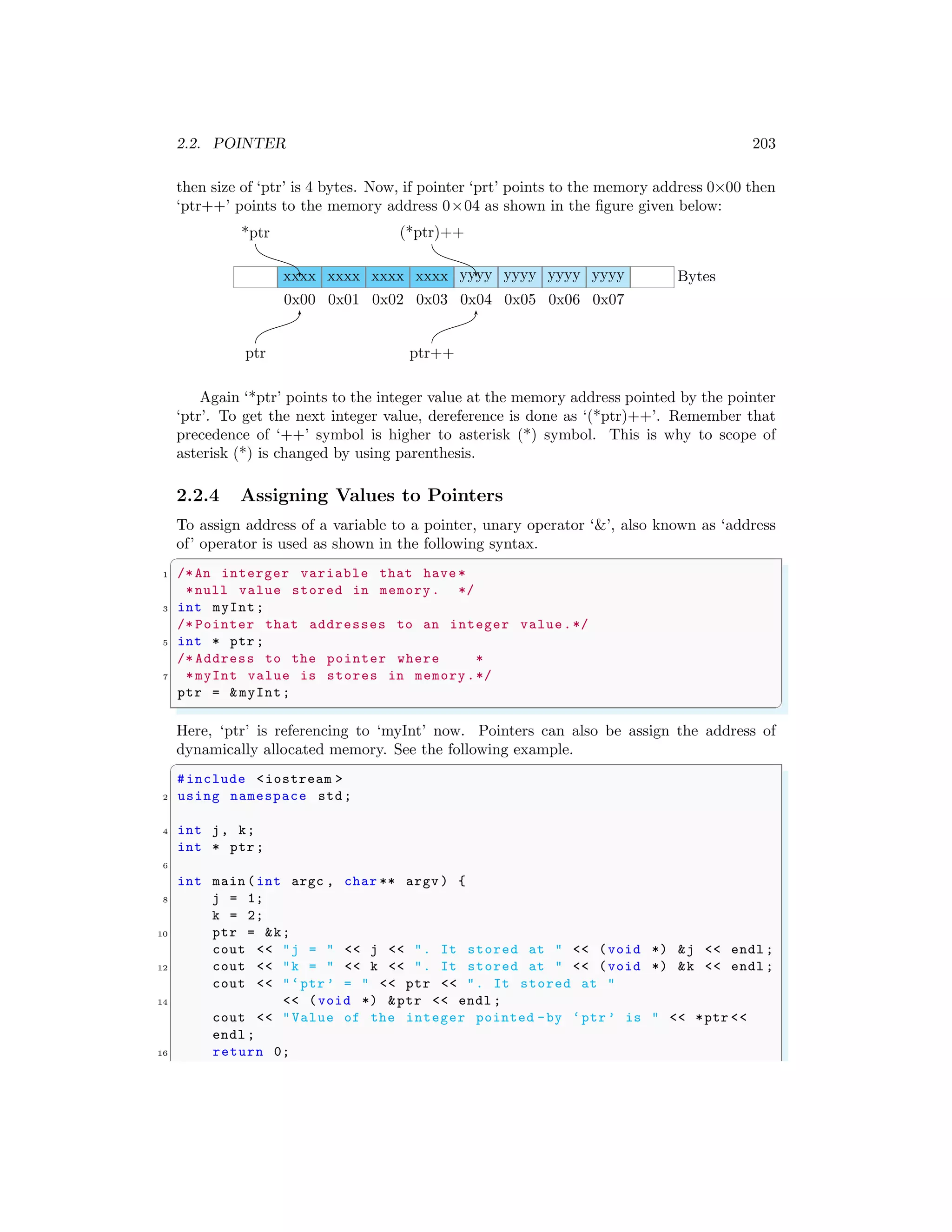 2.2. POINTER 203
then size of ‘ptr’ is 4 bytes. Now, if pointer ‘prt’ points to the memory address 0×00 then
‘ptr++’ points to the memory address 0×04 as shown in the figure given below:
xxxx
0x00
xxxx
0x01
xxxx
0x02
xxxx
0x03
yyyy
0x04
yyyy
0x05
yyyy
0x06
yyyy
0x07
Bytes
ptr ptr++
*ptr (*ptr)++
Again ‘*ptr’ points to the integer value at the memory address pointed by the pointer
‘ptr’. To get the next integer value, dereference is done as ‘(*ptr)++’. Remember that
precedence of ‘++’ symbol is higher to asterisk (*) symbol. This is why to scope of
asterisk (*) is changed by using parenthesis.
2.2.4 Assigning Values to Pointers
To assign address of a variable to a pointer, unary operator ‘&’, also known as ‘address
of’ operator is used as shown in the following syntax.
✞
1 /*An interger variable that have *
*null value stored in memory. */
3 int myInt;
/* Pointer that addresses to an integer value.*/
5 int * ptr;
/* Address to the pointer where *
7 *myInt value is stores in memory.*/
ptr = &myInt;
✌
✆
Here, ‘ptr’ is referencing to ‘myInt’ now. Pointers can also be assign the address of
dynamically allocated memory. See the following example.
✞
#include <iostream >
2 using namespace std;
4 int j, k;
int * ptr;
6
int main (int argc , char ** argv ) {
8 j = 1;
k = 2;
10 ptr = &k;
cout << "j = " << j << ". It stored at " << (void *) &j << endl ;
12 cout << "k = " << k << ". It stored at " << (void *) &k << endl ;
cout << "‘ptr’ = " << ptr << ". It stored at "
14 << (void *) &ptr << endl ;
cout << "Value of the integer pointed -by ‘ptr’ is " << *ptr <<
endl ;
16 return 0;
 