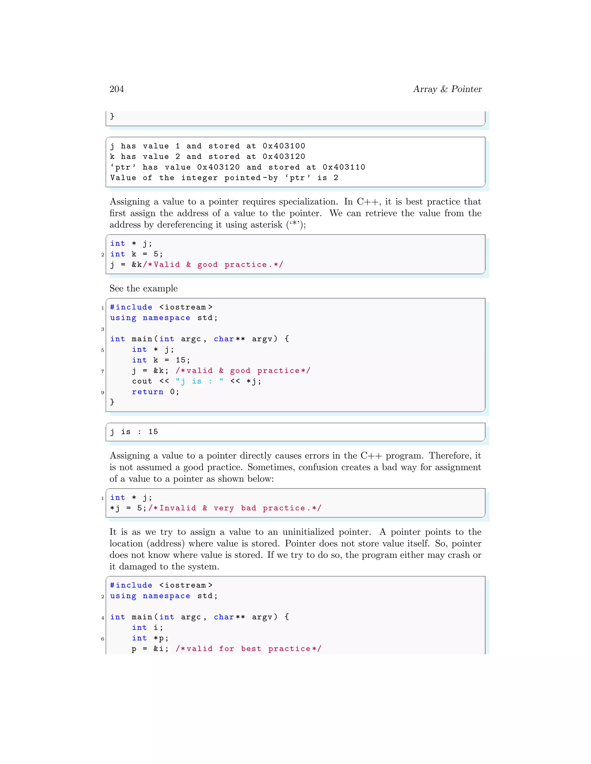 204 Array & Pointer
}
✌
✆
✞
j has value 1 and stored at 0x403100
k has value 2 and stored at 0x403120
‘ptr ’ has value 0x403120 and stored at 0x403110
Value of the integer pointed -by ‘ptr ’ is 2
✌
✆
Assigning a value to a pointer requires specialization. In C++, it is best practice that
first assign the address of a value to the pointer. We can retrieve the value from the
address by dereferencing it using asterisk (‘*’);
✞
int * j;
2 int k = 5;
j = &k/* Valid & good practice .*/
✌
✆
See the example
✞
1 #include <iostream >
using namespace std;
3
int main (int argc , char ** argv ) {
5 int * j;
int k = 15;
7 j = &k; /* valid & good practice */
cout << "j is : " << *j;
9 return 0;
}
✌
✆
✞
j is : 15
✌
✆
Assigning a value to a pointer directly causes errors in the C++ program. Therefore, it
is not assumed a good practice. Sometimes, confusion creates a bad way for assignment
of a value to a pointer as shown below:
✞
1 int * j;
*j = 5;/* Invalid & very bad practice .*/
✌
✆
It is as we try to assign a value to an uninitialized pointer. A pointer points to the
location (address) where value is stored. Pointer does not store value itself. So, pointer
does not know where value is stored. If we try to do so, the program either may crash or
it damaged to the system.
✞
#include <iostream >
2 using namespace std;
4 int main (int argc , char ** argv ) {
int i;
6 int *p;
p = &i; /* valid for best practice */
 