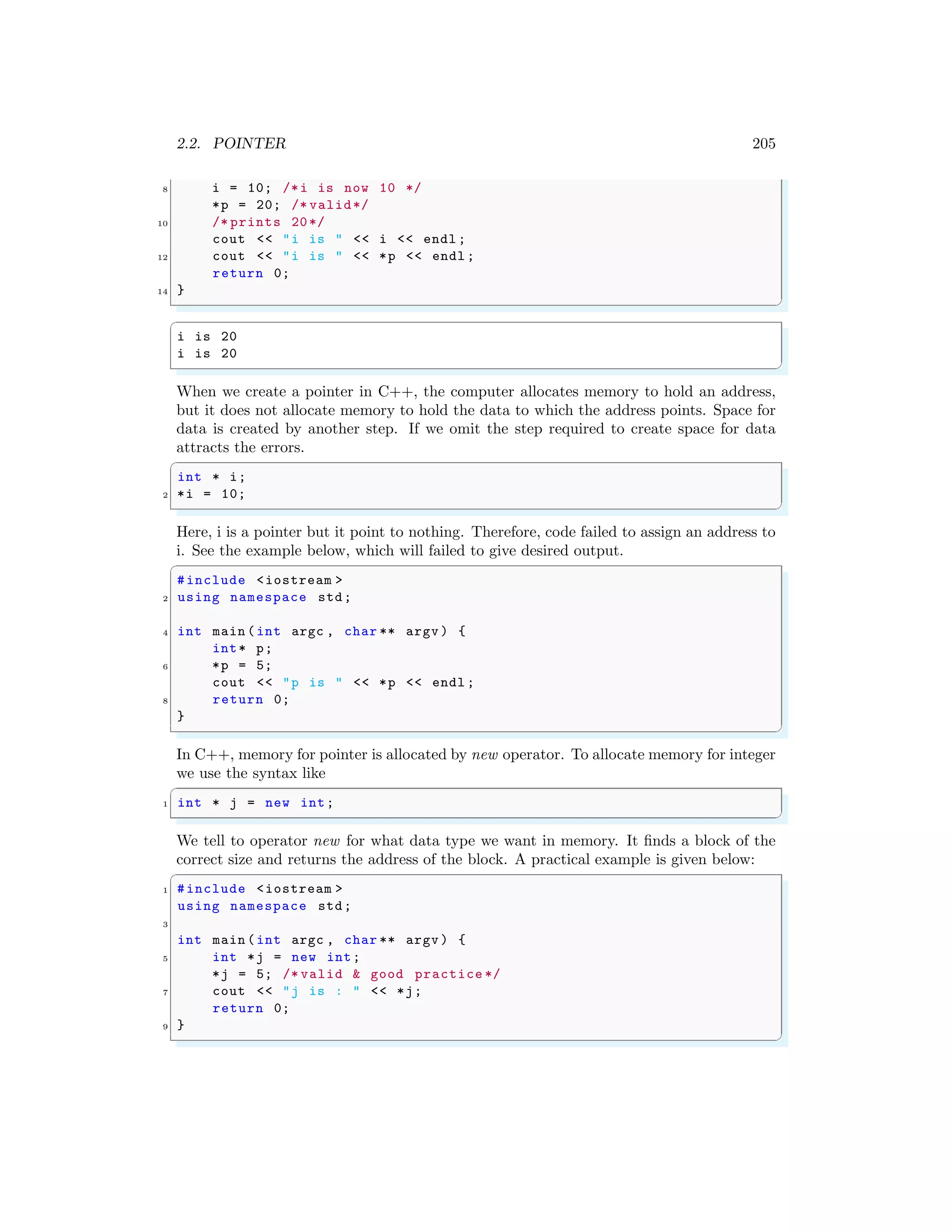2.2. POINTER 205
8 i = 10; /*i is now 10 */
*p = 20; /* valid*/
10 /* prints 20*/
cout << "i is " << i << endl ;
12 cout << "i is " << *p << endl ;
return 0;
14 }
✌
✆
✞
i is 20
i is 20
✌
✆
When we create a pointer in C++, the computer allocates memory to hold an address,
but it does not allocate memory to hold the data to which the address points. Space for
data is created by another step. If we omit the step required to create space for data
attracts the errors.
✞
int * i;
2 *i = 10;
✌
✆
Here, i is a pointer but it point to nothing. Therefore, code failed to assign an address to
i. See the example below, which will failed to give desired output.
✞
#include <iostream >
2 using namespace std;
4 int main (int argc , char ** argv ) {
int* p;
6 *p = 5;
cout << "p is " << *p << endl ;
8 return 0;
}
✌
✆
In C++, memory for pointer is allocated by new operator. To allocate memory for integer
we use the syntax like
✞
1 int * j = new int;
✌
✆
We tell to operator new for what data type we want in memory. It finds a block of the
correct size and returns the address of the block. A practical example is given below:
✞
1 #include <iostream >
using namespace std;
3
int main (int argc , char ** argv ) {
5 int *j = new int;
*j = 5; /* valid & good practice */
7 cout << "j is : " << *j;
return 0;
9 }
✌
✆
 