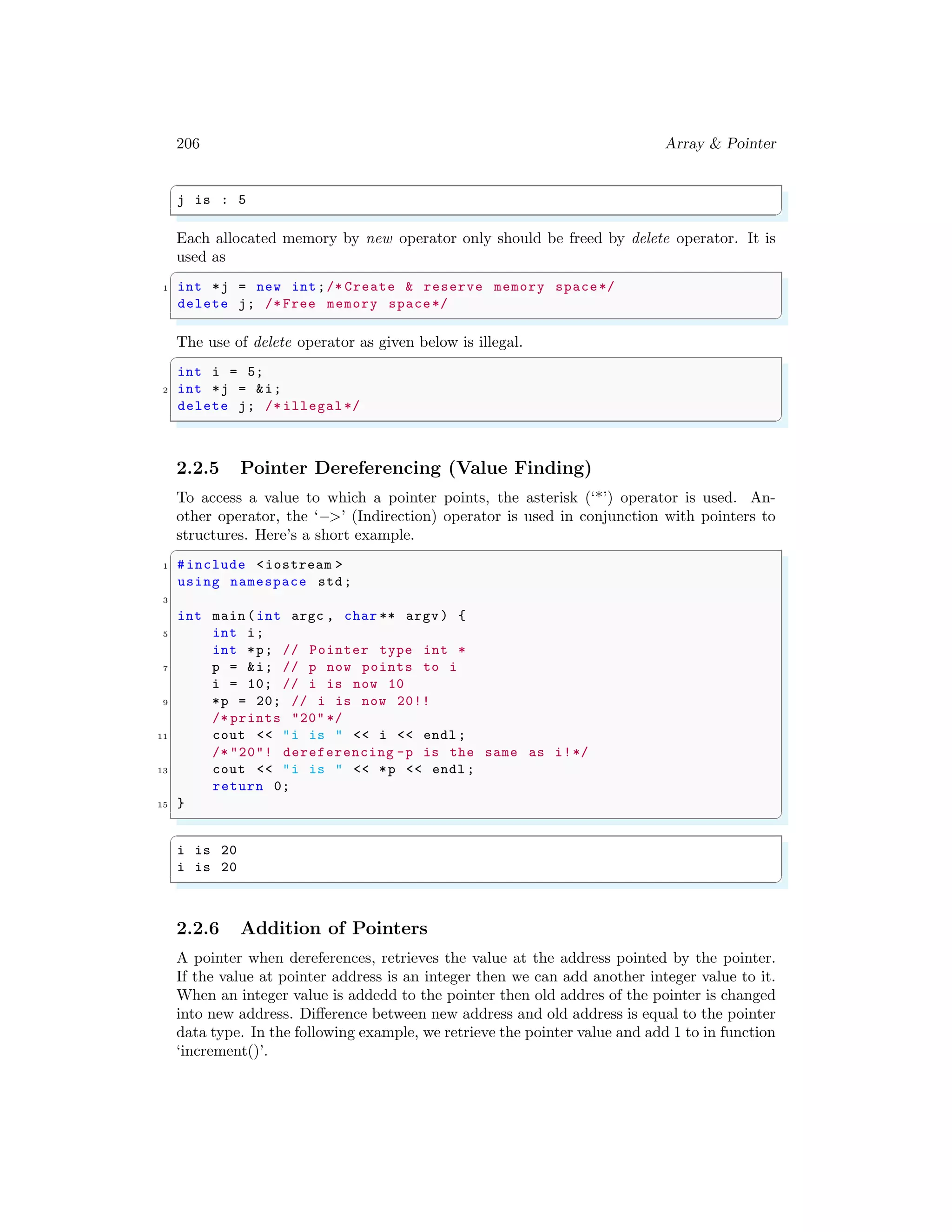206 Array & Pointer
✞
j is : 5
✌
✆
Each allocated memory by new operator only should be freed by delete operator. It is
used as
✞
1 int *j = new int;/* Create & reserve memory space*/
delete j; /* Free memory space*/
✌
✆
The use of delete operator as given below is illegal.
✞
int i = 5;
2 int *j = &i;
delete j; /* illegal */
✌
✆
2.2.5 Pointer Dereferencing (Value Finding)
To access a value to which a pointer points, the asterisk (‘*’) operator is used. An-
other operator, the ‘−>’ (Indirection) operator is used in conjunction with pointers to
structures. Here’s a short example.
✞
1 #include <iostream >
using namespace std;
3
int main (int argc , char ** argv ) {
5 int i;
int *p; // Pointer type int *
7 p = &i; // p now points to i
i = 10; // i is now 10
9 *p = 20; // i is now 20!!
/* prints "20" */
11 cout << "i is " << i << endl ;
/* "20"! dereferencing -p is the same as i!*/
13 cout << "i is " << *p << endl ;
return 0;
15 }
✌
✆
✞
i is 20
i is 20
✌
✆
2.2.6 Addition of Pointers
A pointer when dereferences, retrieves the value at the address pointed by the pointer.
If the value at pointer address is an integer then we can add another integer value to it.
When an integer value is addedd to the pointer then old addres of the pointer is changed
into new address. Difference between new address and old address is equal to the pointer
data type. In the following example, we retrieve the pointer value and add 1 to in function
‘increment()’.
 