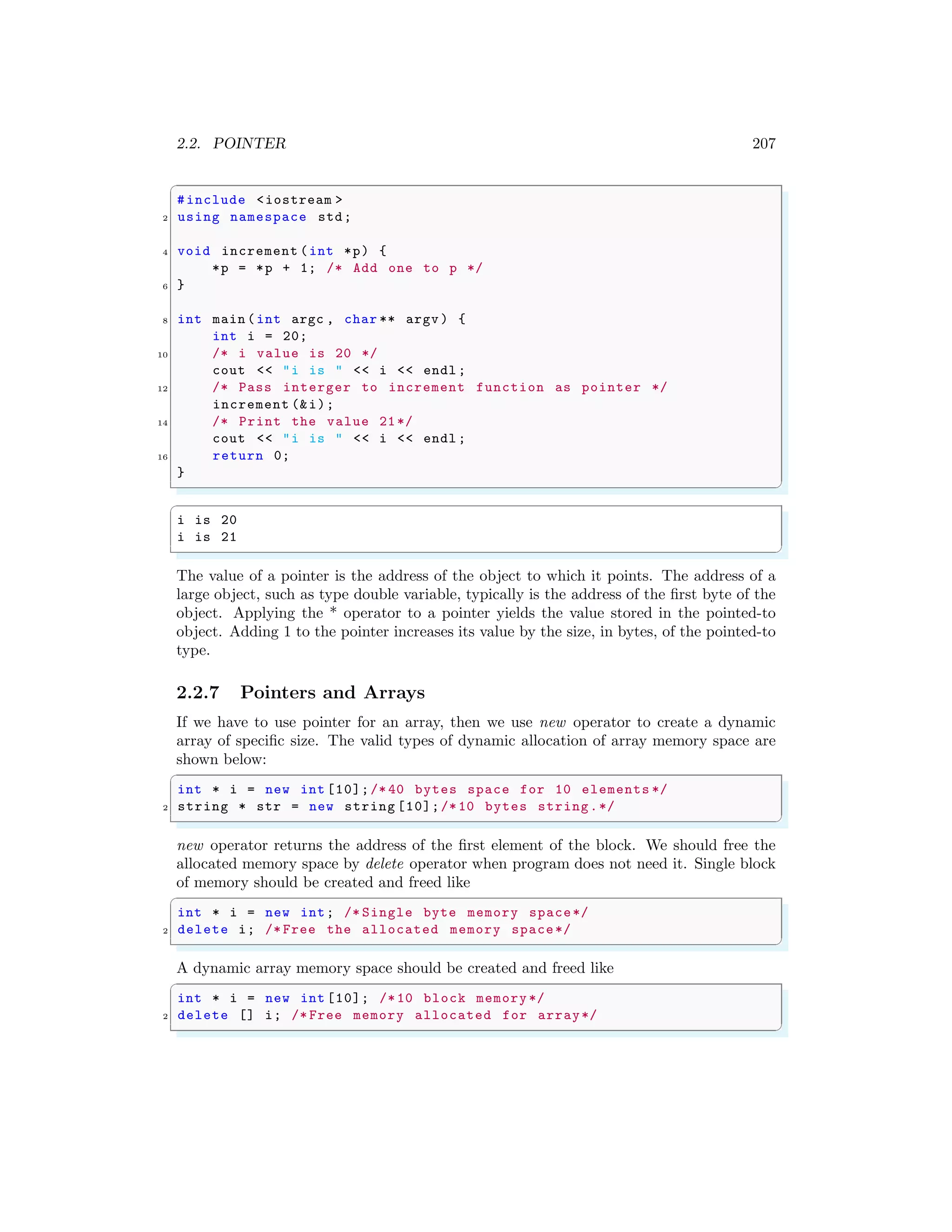 2.2. POINTER 207
✞
#include <iostream >
2 using namespace std;
4 void increment (int *p) {
*p = *p + 1; /* Add one to p */
6 }
8 int main (int argc , char ** argv ) {
int i = 20;
10 /* i value is 20 */
cout << "i is " << i << endl ;
12 /* Pass interger to increment function as pointer */
increment (&i);
14 /* Print the value 21*/
cout << "i is " << i << endl ;
16 return 0;
}
✌
✆
✞
i is 20
i is 21
✌
✆
The value of a pointer is the address of the object to which it points. The address of a
large object, such as type double variable, typically is the address of the first byte of the
object. Applying the * operator to a pointer yields the value stored in the pointed-to
object. Adding 1 to the pointer increases its value by the size, in bytes, of the pointed-to
type.
2.2.7 Pointers and Arrays
If we have to use pointer for an array, then we use new operator to create a dynamic
array of specific size. The valid types of dynamic allocation of array memory space are
shown below:
✞
int * i = new int [10];/* 40 bytes space for 10 elements */
2 string * str = new string [10];/*10 bytes string.*/
✌
✆
new operator returns the address of the first element of the block. We should free the
allocated memory space by delete operator when program does not need it. Single block
of memory should be created and freed like
✞
int * i = new int; /* Single byte memory space*/
2 delete i; /* Free the allocated memory space*/
✌
✆
A dynamic array memory space should be created and freed like
✞
int * i = new int [10]; /*10 block memory */
2 delete [] i; /* Free memory allocated for array*/
✌
✆
 