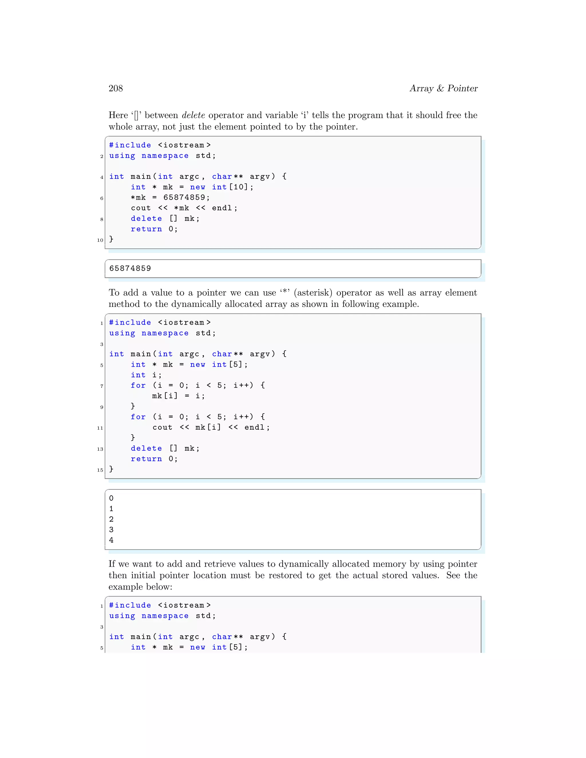 208 Array & Pointer
Here ‘[]’ between delete operator and variable ‘i’ tells the program that it should free the
whole array, not just the element pointed to by the pointer.
✞
#include <iostream >
2 using namespace std;
4 int main (int argc , char ** argv ) {
int * mk = new int [10];
6 *mk = 65874859;
cout << *mk << endl ;
8 delete [] mk;
return 0;
10 }
✌
✆
✞
65874859
✌
✆
To add a value to a pointer we can use ‘*’ (asterisk) operator as well as array element
method to the dynamically allocated array as shown in following example.
✞
1 #include <iostream >
using namespace std;
3
int main (int argc , char ** argv ) {
5 int * mk = new int [5];
int i;
7 for (i = 0; i < 5; i++) {
mk[i] = i;
9 }
for (i = 0; i < 5; i++) {
11 cout << mk[i] << endl ;
}
13 delete [] mk;
return 0;
15 }
✌
✆
✞
0
1
2
3
4
✌
✆
If we want to add and retrieve values to dynamically allocated memory by using pointer
then initial pointer location must be restored to get the actual stored values. See the
example below:
✞
1 #include <iostream >
using namespace std;
3
int main (int argc , char ** argv ) {
5 int * mk = new int [5];
 