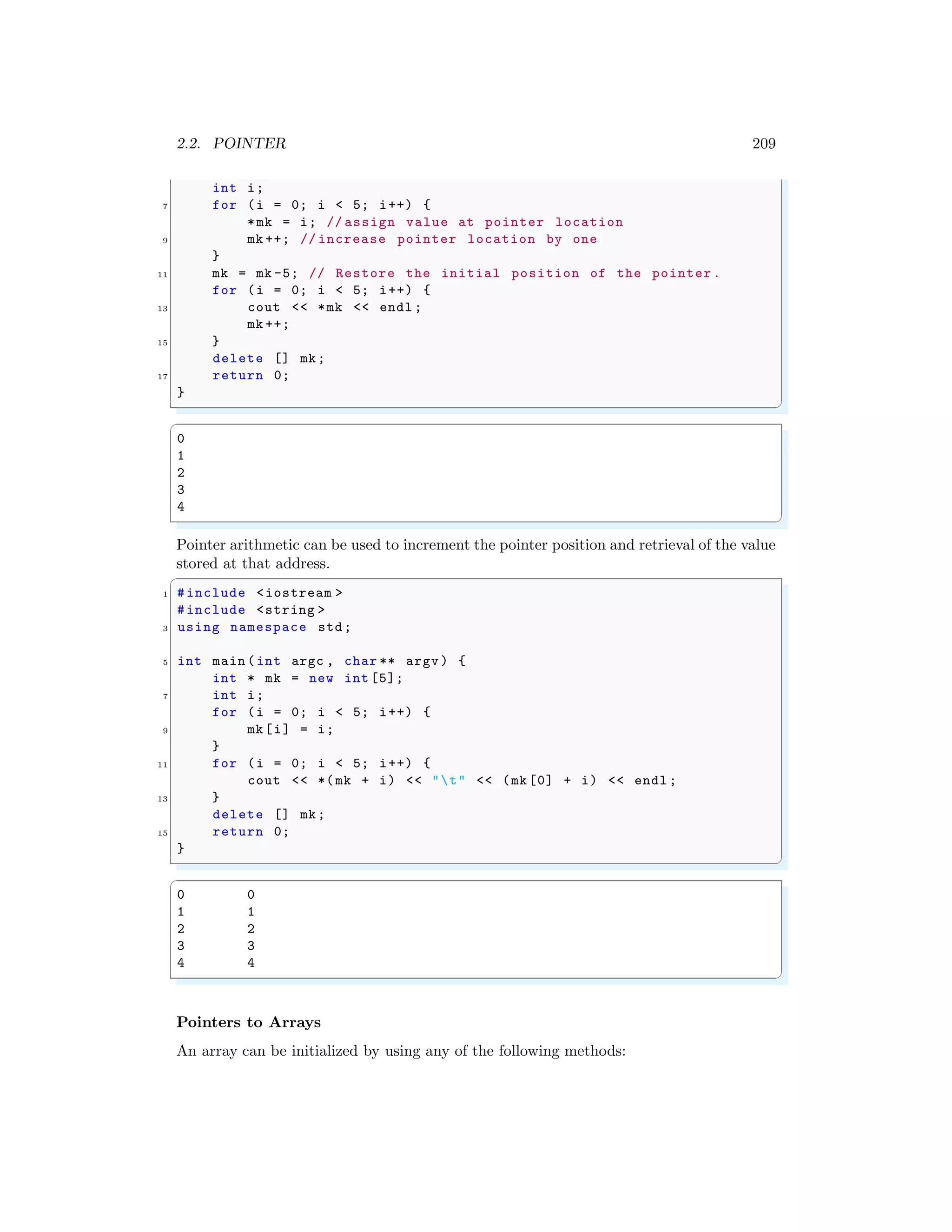 2.2. POINTER 209
int i;
7 for (i = 0; i < 5; i++) {
*mk = i; // assign value at pointer location
9 mk ++; // increase pointer location by one
}
11 mk = mk -5; // Restore the initial position of the pointer.
for (i = 0; i < 5; i++) {
13 cout << *mk << endl ;
mk ++;
15 }
delete [] mk;
17 return 0;
}
✌
✆
✞
0
1
2
3
4
✌
✆
Pointer arithmetic can be used to increment the pointer position and retrieval of the value
stored at that address.
✞
1 #include <iostream >
#include <string >
3 using namespace std;
5 int main (int argc , char ** argv ) {
int * mk = new int [5];
7 int i;
for (i = 0; i < 5; i++) {
9 mk[i] = i;
}
11 for (i = 0; i < 5; i++) {
cout << *(mk + i) << "t" << (mk [0] + i) << endl ;
13 }
delete [] mk;
15 return 0;
}
✌
✆
✞
0 0
1 1
2 2
3 3
4 4
✌
✆
Pointers to Arrays
An array can be initialized by using any of the following methods:
 