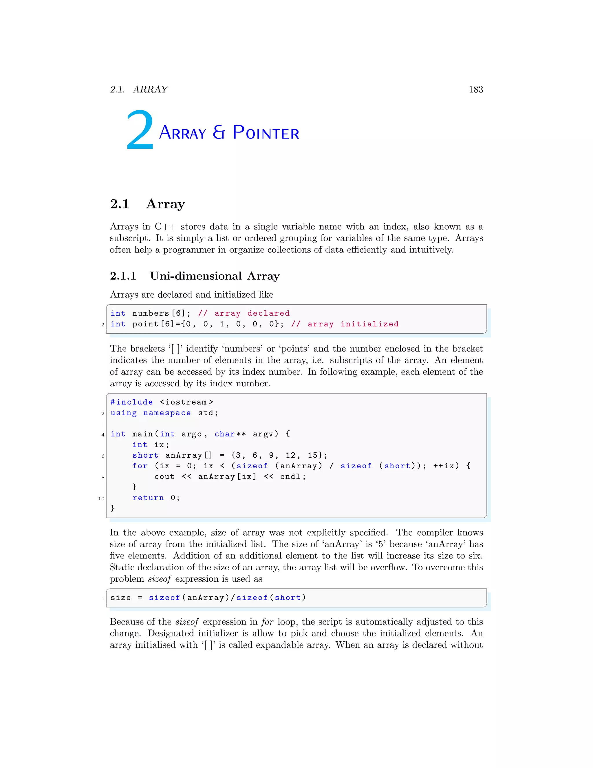 2.1. ARRAY 183
2Array & Pointer
2.1 Array
Arrays in C++ stores data in a single variable name with an index, also known as a
subscript. It is simply a list or ordered grouping for variables of the same type. Arrays
often help a programmer in organize collections of data efficiently and intuitively.
2.1.1 Uni-dimensional Array
Arrays are declared and initialized like
✞
int numbers [6]; // array declared
2 int point [6]={0 , 0, 1, 0, 0, 0}; // array initialized
✌
✆
The brackets ‘[ ]’ identify ‘numbers’ or ‘points’ and the number enclosed in the bracket
indicates the number of elements in the array, i.e. subscripts of the array. An element
of array can be accessed by its index number. In following example, each element of the
array is accessed by its index number.
✞
#include <iostream >
2 using namespace std;
4 int main (int argc , char ** argv ) {
int ix;
6 short anArray [] = {3, 6, 9, 12, 15};
for (ix = 0; ix < ( sizeof (anArray ) / sizeof ( short)); ++ix) {
8 cout << anArray [ix] << endl ;
}
10 return 0;
}
✌
✆
In the above example, size of array was not explicitly specified. The compiler knows
size of array from the initialized list. The size of ‘anArray’ is ‘5’ because ‘anArray’ has
five elements. Addition of an additional element to the list will increase its size to six.
Static declaration of the size of an array, the array list will be overflow. To overcome this
problem sizeof expression is used as
✞
1 size = sizeof(anArray)/ sizeof(short)
✌
✆
Because of the sizeof expression in for loop, the script is automatically adjusted to this
change. Designated initializer is allow to pick and choose the initialized elements. An
array initialised with ‘[ ]’ is called expandable array. When an array is declared without
 