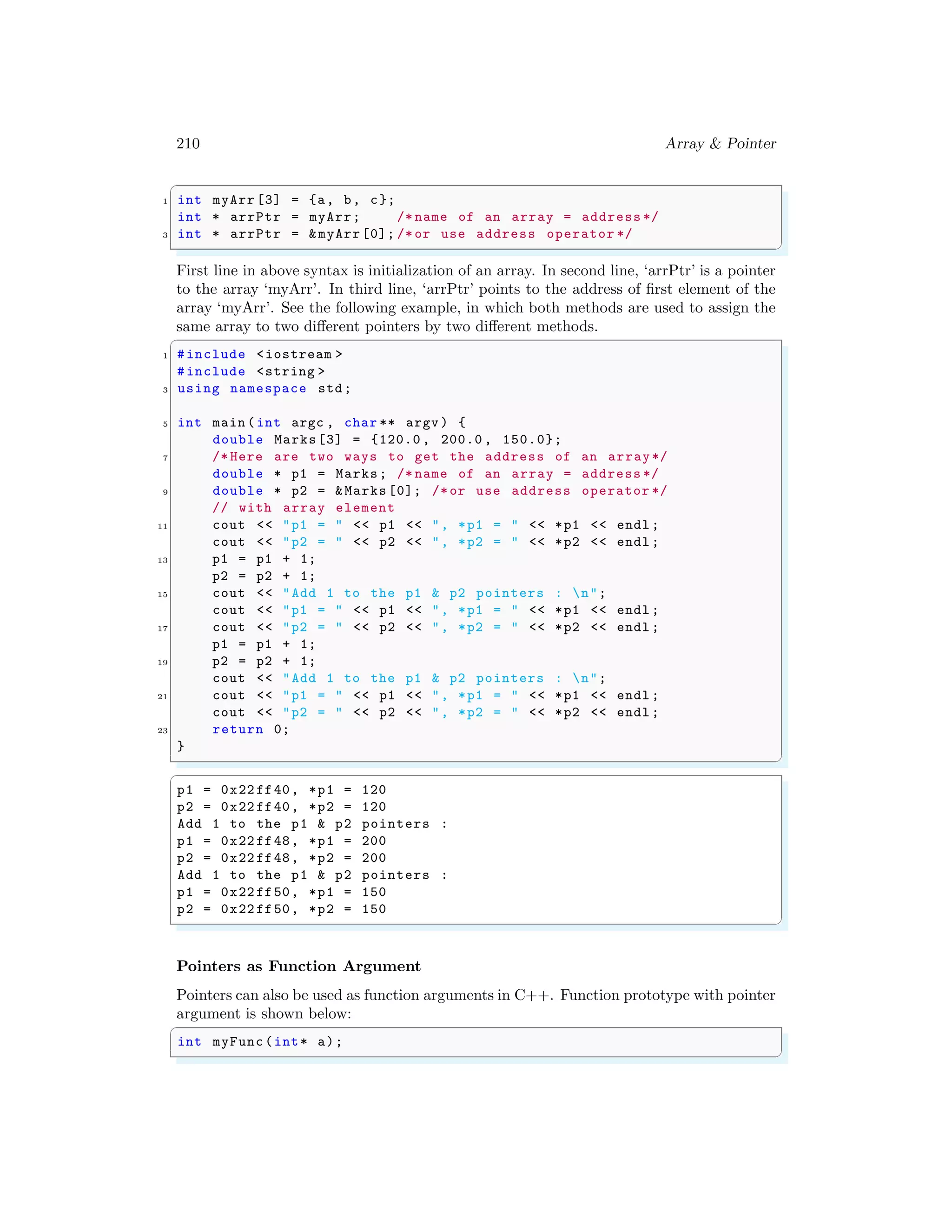 210 Array & Pointer
✞
1 int myArr [3] = {a, b, c};
int * arrPtr = myArr; /* name of an array = address */
3 int * arrPtr = &myArr[0]; /*or use address operator */
✌
✆
First line in above syntax is initialization of an array. In second line, ‘arrPtr’ is a pointer
to the array ‘myArr’. In third line, ‘arrPtr’ points to the address of first element of the
array ‘myArr’. See the following example, in which both methods are used to assign the
same array to two different pointers by two different methods.
✞
1 #include <iostream >
#include <string >
3 using namespace std;
5 int main (int argc , char ** argv ) {
double Marks[3] = {120.0 , 200.0 , 150.0};
7 /* Here are two ways to get the address of an array*/
double * p1 = Marks; /* name of an array = address */
9 double * p2 = &Marks [0]; /*or use address operator */
// with array element
11 cout << "p1 = " << p1 << ", *p1 = " << *p1 << endl ;
cout << "p2 = " << p2 << ", *p2 = " << *p2 << endl ;
13 p1 = p1 + 1;
p2 = p2 + 1;
15 cout << "Add 1 to the p1 & p2 pointers : n";
cout << "p1 = " << p1 << ", *p1 = " << *p1 << endl ;
17 cout << "p2 = " << p2 << ", *p2 = " << *p2 << endl ;
p1 = p1 + 1;
19 p2 = p2 + 1;
cout << "Add 1 to the p1 & p2 pointers : n";
21 cout << "p1 = " << p1 << ", *p1 = " << *p1 << endl ;
cout << "p2 = " << p2 << ", *p2 = " << *p2 << endl ;
23 return 0;
}
✌
✆
✞
p1 = 0x22 ff40, *p1 = 120
p2 = 0x22 ff40, *p2 = 120
Add 1 to the p1 & p2 pointers :
p1 = 0x22 ff48, *p1 = 200
p2 = 0x22 ff48, *p2 = 200
Add 1 to the p1 & p2 pointers :
p1 = 0x22 ff50, *p1 = 150
p2 = 0x22 ff50, *p2 = 150
✌
✆
Pointers as Function Argument
Pointers can also be used as function arguments in C++. Function prototype with pointer
argument is shown below:
✞
int myFunc(int* a);
✌
✆
 