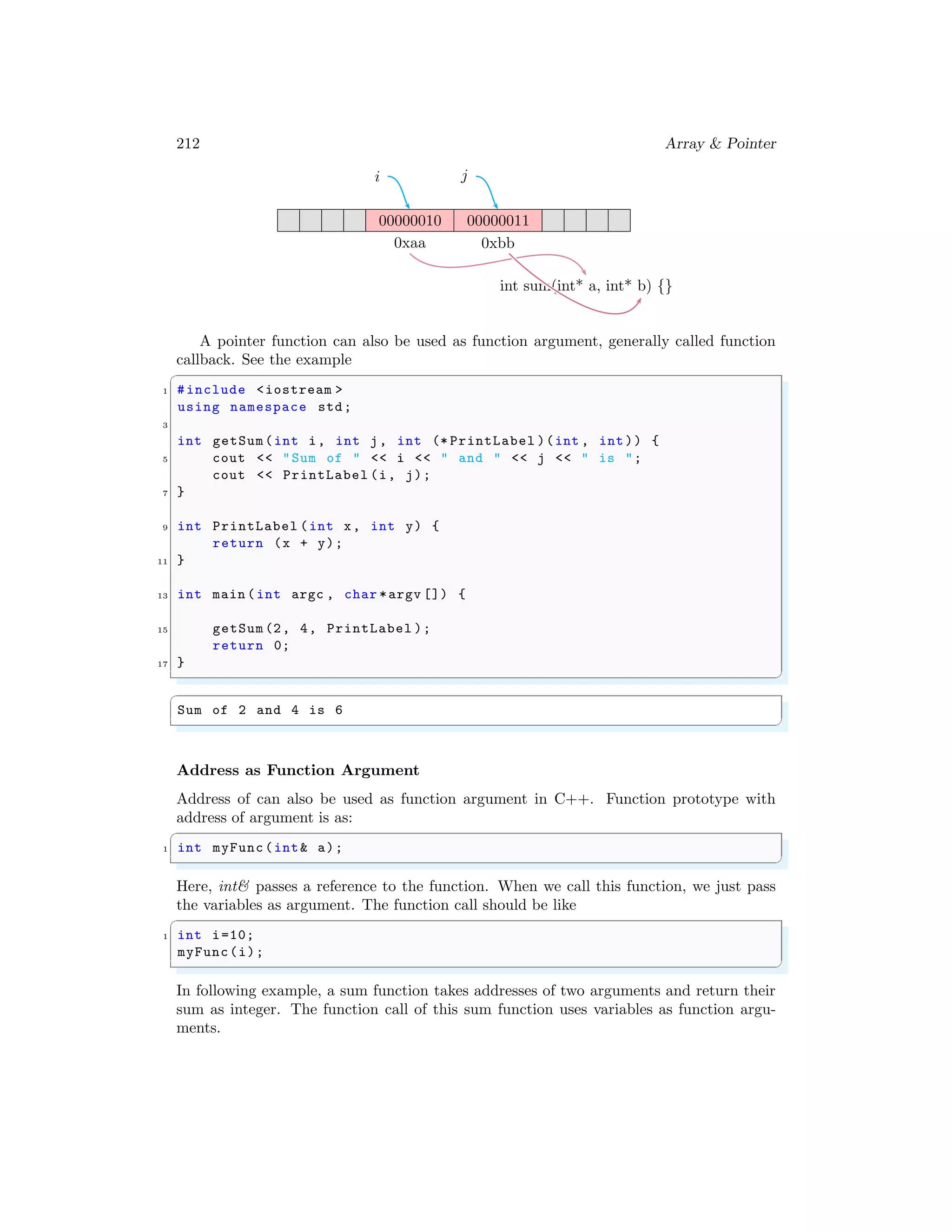 212 Array & Pointer
00000010 00000011
0xaa 0xbb
i j
int sum(int* a, int* b) {}
A pointer function can also be used as function argument, generally called function
callback. See the example
✞
1 #include <iostream >
using namespace std;
3
int getSum(int i, int j, int (* PrintLabel )(int , int)) {
5 cout << "Sum of " << i << " and " << j << " is ";
cout << PrintLabel (i, j);
7 }
9 int PrintLabel (int x, int y) {
return (x + y);
11 }
13 int main (int argc , char *argv []) {
15 getSum (2, 4, PrintLabel );
return 0;
17 }
✌
✆
✞
Sum of 2 and 4 is 6
✌
✆
Address as Function Argument
Address of can also be used as function argument in C++. Function prototype with
address of argument is as:
✞
1 int myFunc(int& a);
✌
✆
Here, int& passes a reference to the function. When we call this function, we just pass
the variables as argument. The function call should be like
✞
1 int i=10;
myFunc(i);
✌
✆
In following example, a sum function takes addresses of two arguments and return their
sum as integer. The function call of this sum function uses variables as function argu-
ments.
 