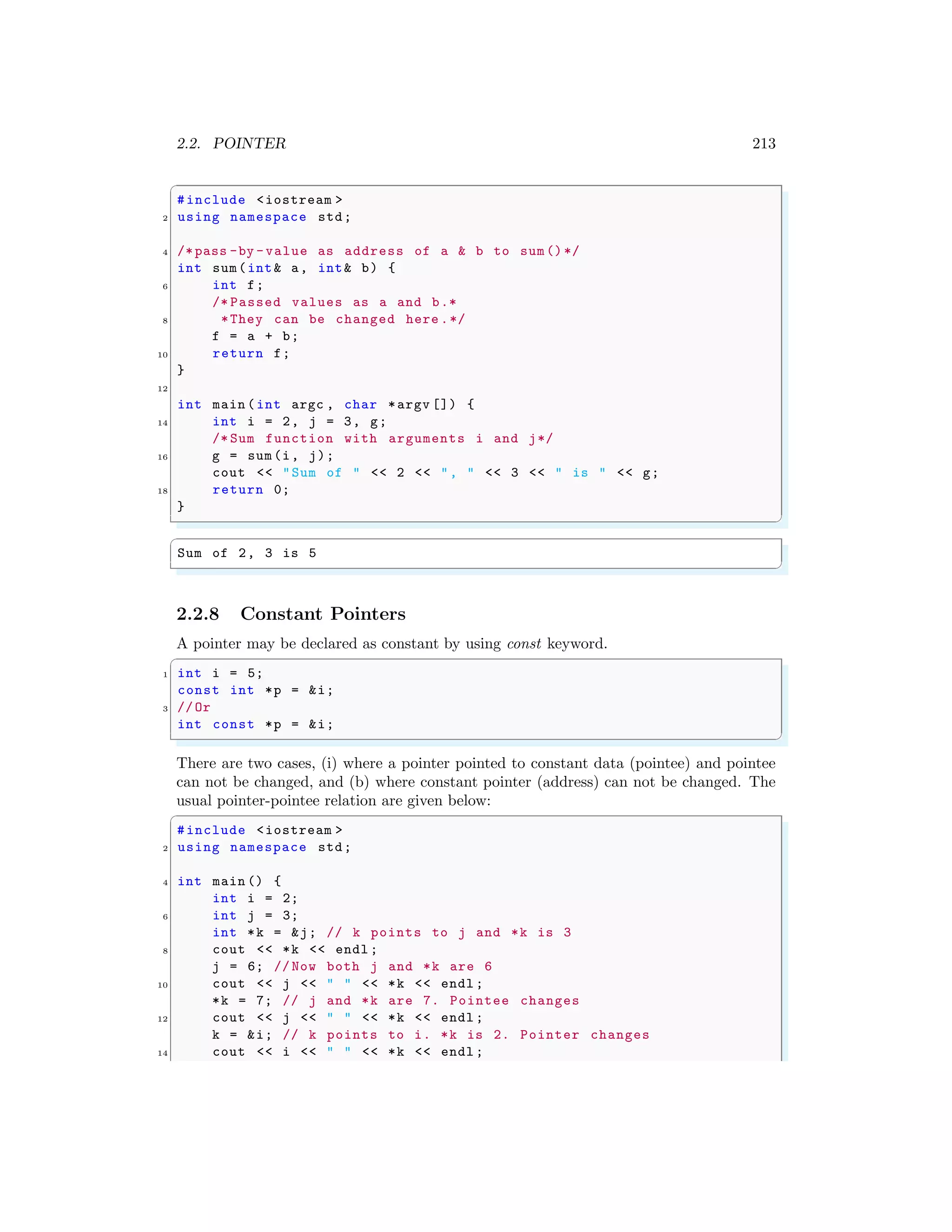 2.2. POINTER 213
✞
#include <iostream >
2 using namespace std;
4 /*pass -by -value as address of a & b to sum()*/
int sum(int& a, int& b) {
6 int f;
/* Passed values as a and b.*
8 *They can be changed here .*/
f = a + b;
10 return f;
}
12
int main (int argc , char *argv []) {
14 int i = 2, j = 3, g;
/* Sum function with arguments i and j*/
16 g = sum(i, j);
cout << "Sum of " << 2 << ", " << 3 << " is " << g;
18 return 0;
}
✌
✆
✞
Sum of 2, 3 is 5
✌
✆
2.2.8 Constant Pointers
A pointer may be declared as constant by using const keyword.
✞
1 int i = 5;
const int *p = &i;
3 //Or
int const *p = &i;
✌
✆
There are two cases, (i) where a pointer pointed to constant data (pointee) and pointee
can not be changed, and (b) where constant pointer (address) can not be changed. The
usual pointer-pointee relation are given below:
✞
#include <iostream >
2 using namespace std;
4 int main () {
int i = 2;
6 int j = 3;
int *k = &j; // k points to j and *k is 3
8 cout << *k << endl ;
j = 6; // Now both j and *k are 6
10 cout << j << " " << *k << endl ;
*k = 7; // j and *k are 7. Pointee changes
12 cout << j << " " << *k << endl ;
k = &i; // k points to i. *k is 2. Pointer changes
14 cout << i << " " << *k << endl ;
 