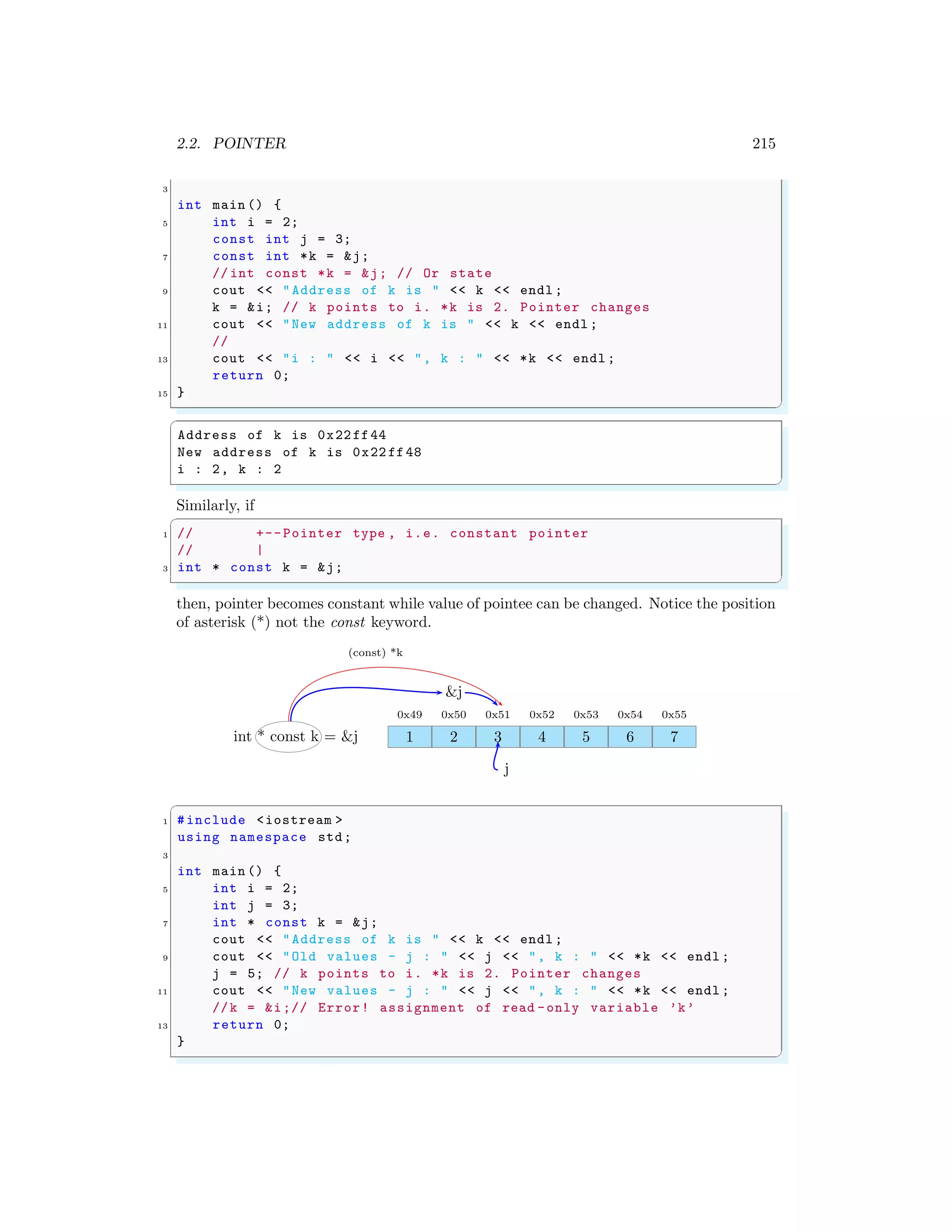 2.2. POINTER 215
3
int main () {
5 int i = 2;
const int j = 3;
7 const int *k = &j;
// int const *k = &j; // Or state
9 cout << "Address of k is " << k << endl ;
k = &i; // k points to i. *k is 2. Pointer changes
11 cout << "New address of k is " << k << endl ;
//
13 cout << "i : " << i << ", k : " << *k << endl ;
return 0;
15 }
✌
✆
✞
Address of k is 0x22ff44
New address of k is 0x22 ff48
i : 2, k : 2
✌
✆
Similarly, if
✞
1 // +--Pointer type , i.e. constant pointer
// |
3 int * const k = &j;
✌
✆
then, pointer becomes constant while value of pointee can be changed. Notice the position
of asterisk (*) not the const keyword.
1
0x49
2
0x50
3
0x51
4
0x52
5
0x53
6
0x54
7
0x55
int * const k = &j
(const) *k
j
&j
✞
1 #include <iostream >
using namespace std;
3
int main () {
5 int i = 2;
int j = 3;
7 int * const k = &j;
cout << "Address of k is " << k << endl ;
9 cout << "Old values - j : " << j << ", k : " << *k << endl ;
j = 5; // k points to i. *k is 2. Pointer changes
11 cout << "New values - j : " << j << ", k : " << *k << endl ;
//k = &i;// Error! assignment of read -only variable ’k’
13 return 0;
}
✌
✆
 