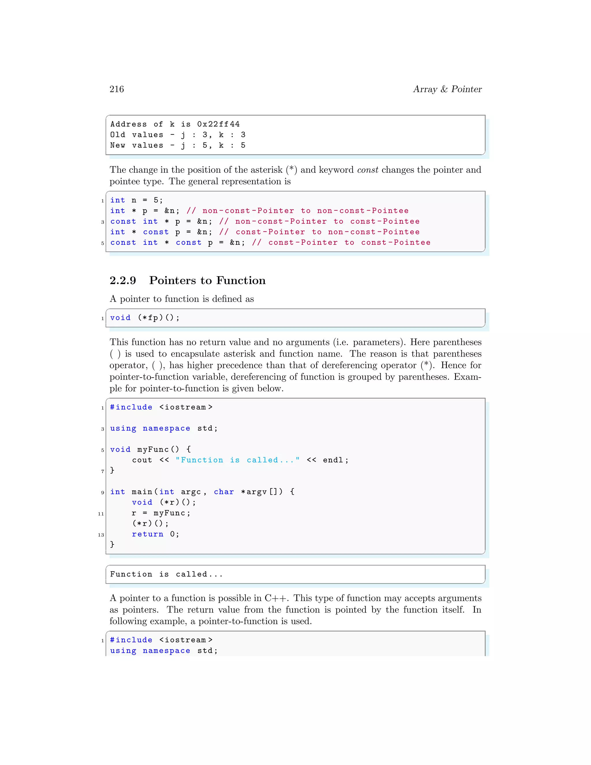216 Array & Pointer
✞
Address of k is 0x22ff44
Old values - j : 3, k : 3
New values - j : 5, k : 5
✌
✆
The change in the position of the asterisk (*) and keyword const changes the pointer and
pointee type. The general representation is
✞
1 int n = 5;
int * p = &n; // non -const -Pointer to non -const -Pointee
3 const int * p = &n; // non -const -Pointer to const - Pointee
int * const p = &n; // const -Pointer to non -const - Pointee
5 const int * const p = &n; // const -Pointer to const -Pointee
✌
✆
2.2.9 Pointers to Function
A pointer to function is defined as
✞
1 void (*fp)();
✌
✆
This function has no return value and no arguments (i.e. parameters). Here parentheses
( ) is used to encapsulate asterisk and function name. The reason is that parentheses
operator, ( ), has higher precedence than that of dereferencing operator (*). Hence for
pointer-to-function variable, dereferencing of function is grouped by parentheses. Exam-
ple for pointer-to-function is given below.
✞
1 #include <iostream >
3 using namespace std;
5 void myFunc () {
cout << "Function is called ..." << endl ;
7 }
9 int main (int argc , char *argv []) {
void (*r)();
11 r = myFunc;
(*r)();
13 return 0;
}
✌
✆
✞
Function is called ...
✌
✆
A pointer to a function is possible in C++. This type of function may accepts arguments
as pointers. The return value from the function is pointed by the function itself. In
following example, a pointer-to-function is used.
✞
1 #include <iostream >
using namespace std;
 