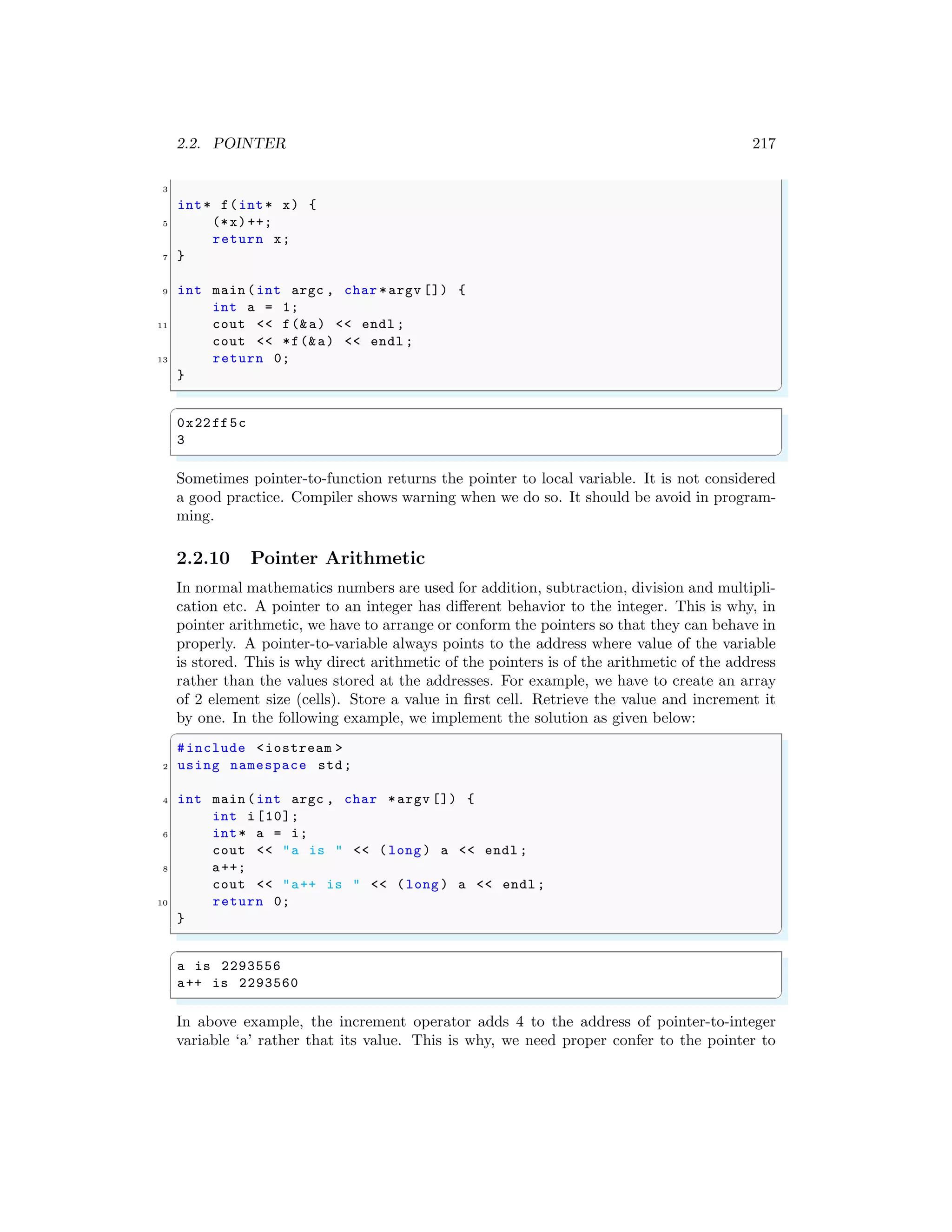 2.2. POINTER 217
3
int* f(int* x) {
5 (*x)++;
return x;
7 }
9 int main (int argc , char *argv []) {
int a = 1;
11 cout << f(&a) << endl ;
cout << *f(&a) << endl ;
13 return 0;
}
✌
✆
✞
0x22ff5c
3
✌
✆
Sometimes pointer-to-function returns the pointer to local variable. It is not considered
a good practice. Compiler shows warning when we do so. It should be avoid in program-
ming.
2.2.10 Pointer Arithmetic
In normal mathematics numbers are used for addition, subtraction, division and multipli-
cation etc. A pointer to an integer has different behavior to the integer. This is why, in
pointer arithmetic, we have to arrange or conform the pointers so that they can behave in
properly. A pointer-to-variable always points to the address where value of the variable
is stored. This is why direct arithmetic of the pointers is of the arithmetic of the address
rather than the values stored at the addresses. For example, we have to create an array
of 2 element size (cells). Store a value in first cell. Retrieve the value and increment it
by one. In the following example, we implement the solution as given below:
✞
#include <iostream >
2 using namespace std;
4 int main (int argc , char *argv []) {
int i [10];
6 int* a = i;
cout << "a is " << (long ) a << endl ;
8 a++;
cout << "a++ is " << (long ) a << endl ;
10 return 0;
}
✌
✆
✞
a is 2293556
a++ is 2293560
✌
✆
In above example, the increment operator adds 4 to the address of pointer-to-integer
variable ‘a’ rather that its value. This is why, we need proper confer to the pointer to
 
