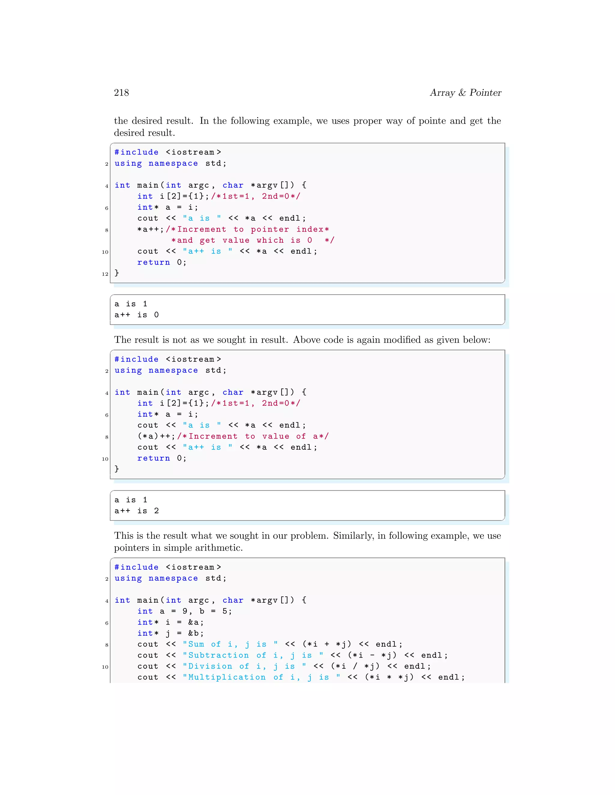 218 Array & Pointer
the desired result. In the following example, we uses proper way of pointe and get the
desired result.
✞
#include <iostream >
2 using namespace std;
4 int main (int argc , char *argv []) {
int i [2]={1}; /*1st=1, 2nd=0*/
6 int* a = i;
cout << "a is " << *a << endl ;
8 *a++; /* Increment to pointer index*
*and get value which is 0 */
10 cout << "a++ is " << *a << endl ;
return 0;
12 }
✌
✆
✞
a is 1
a++ is 0
✌
✆
The result is not as we sought in result. Above code is again modified as given below:
✞
#include <iostream >
2 using namespace std;
4 int main (int argc , char *argv []) {
int i [2]={1}; /*1st=1, 2nd=0*/
6 int* a = i;
cout << "a is " << *a << endl ;
8 (*a)++; /* Increment to value of a*/
cout << "a++ is " << *a << endl ;
10 return 0;
}
✌
✆
✞
a is 1
a++ is 2
✌
✆
This is the result what we sought in our problem. Similarly, in following example, we use
pointers in simple arithmetic.
✞
#include <iostream >
2 using namespace std;
4 int main (int argc , char *argv []) {
int a = 9, b = 5;
6 int* i = &a;
int* j = &b;
8 cout << "Sum of i, j is " << (*i + *j) << endl ;
cout << "Subtraction of i, j is " << (*i - *j) << endl ;
10 cout << "Division of i, j is " << (*i / *j) << endl ;
cout << "Multiplication of i, j is " << (*i * *j) << endl ;
 