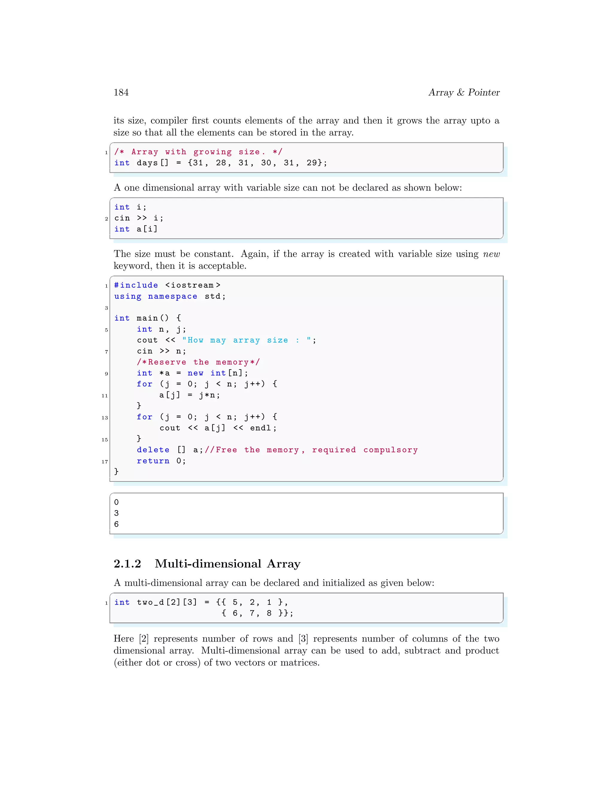 184 Array & Pointer
its size, compiler first counts elements of the array and then it grows the array upto a
size so that all the elements can be stored in the array.
✞
1 /* Array with growing size . */
int days [] = {31, 28, 31, 30, 31, 29};
✌
✆
A one dimensional array with variable size can not be declared as shown below:
✞
int i;
2 cin >> i;
int a[i]
✌
✆
The size must be constant. Again, if the array is created with variable size using new
keyword, then it is acceptable.
✞
1 #include <iostream >
using namespace std;
3
int main () {
5 int n, j;
cout << "How may array size : ";
7 cin >> n;
/* Reserve the memory */
9 int *a = new int[n];
for (j = 0; j < n; j++) {
11 a[j] = j*n;
}
13 for (j = 0; j < n; j++) {
cout << a[j] << endl ;
15 }
delete [] a;// Free the memory , required compulsory
17 return 0;
}
✌
✆
✞
0
3
6
✌
✆
2.1.2 Multi-dimensional Array
A multi-dimensional array can be declared and initialized as given below:
✞
1 int two_d [2][3] = {{ 5, 2, 1 },
{ 6, 7, 8 }};
✌
✆
Here [2] represents number of rows and [3] represents number of columns of the two
dimensional array. Multi-dimensional array can be used to add, subtract and product
(either dot or cross) of two vectors or matrices.
 