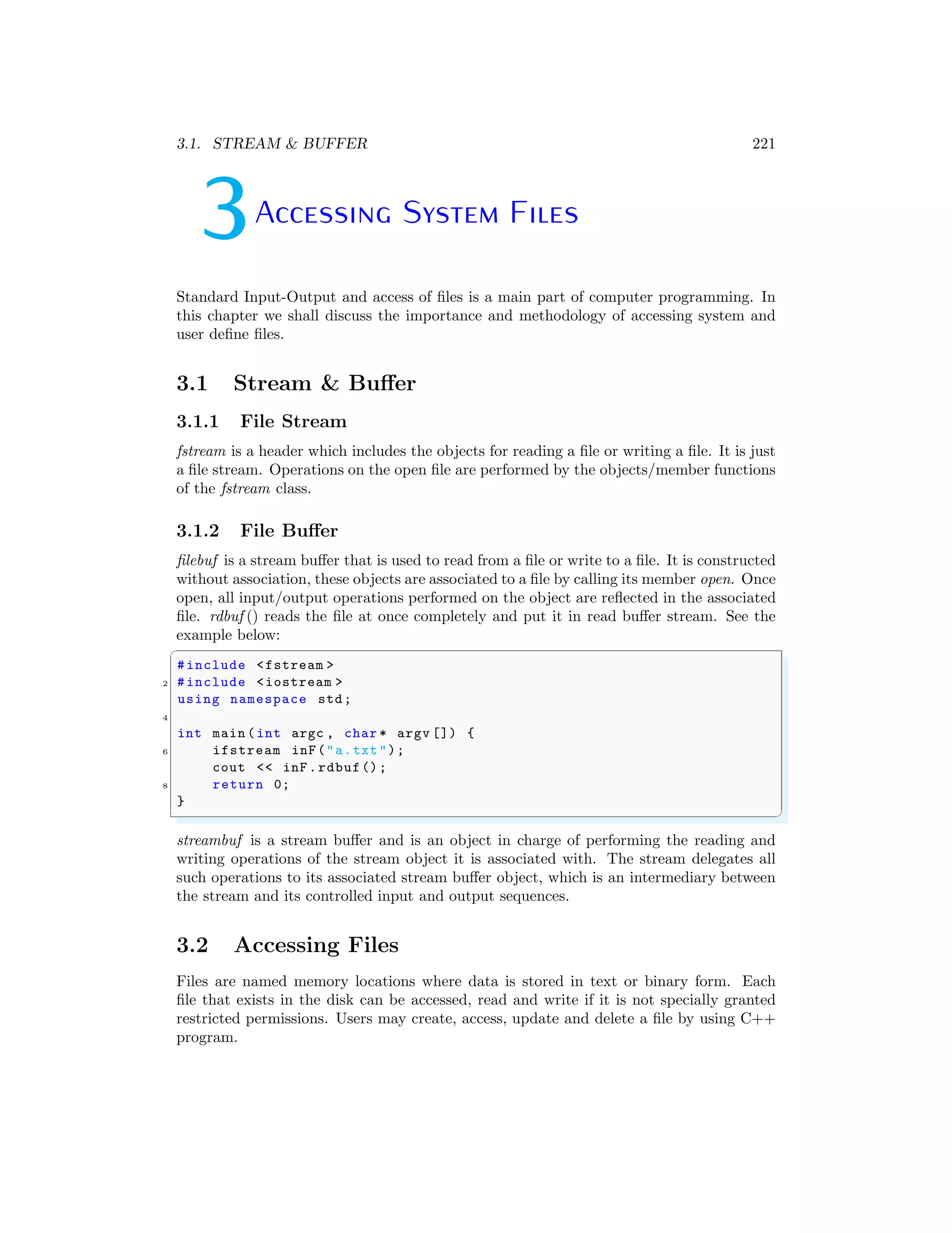 3.1. STREAM & BUFFER 221
3Accessing System Files
Standard Input-Output and access of files is a main part of computer programming. In
this chapter we shall discuss the importance and methodology of accessing system and
user define files.
3.1 Stream & Buffer
3.1.1 File Stream
fstream is a header which includes the objects for reading a file or writing a file. It is just
a file stream. Operations on the open file are performed by the objects/member functions
of the fstream class.
3.1.2 File Buffer
filebuf is a stream buffer that is used to read from a file or write to a file. It is constructed
without association, these objects are associated to a file by calling its member open. Once
open, all input/output operations performed on the object are reflected in the associated
file. rdbuf () reads the file at once completely and put it in read buffer stream. See the
example below:
✞
#include <fstream >
2 #include <iostream >
using namespace std;
4
int main (int argc , char * argv []) {
6 ifstream inF("a.txt");
cout << inF.rdbuf();
8 return 0;
}
✌
✆
streambuf is a stream buffer and is an object in charge of performing the reading and
writing operations of the stream object it is associated with. The stream delegates all
such operations to its associated stream buffer object, which is an intermediary between
the stream and its controlled input and output sequences.
3.2 Accessing Files
Files are named memory locations where data is stored in text or binary form. Each
file that exists in the disk can be accessed, read and write if it is not specially granted
restricted permissions. Users may create, access, update and delete a file by using C++
program.
 