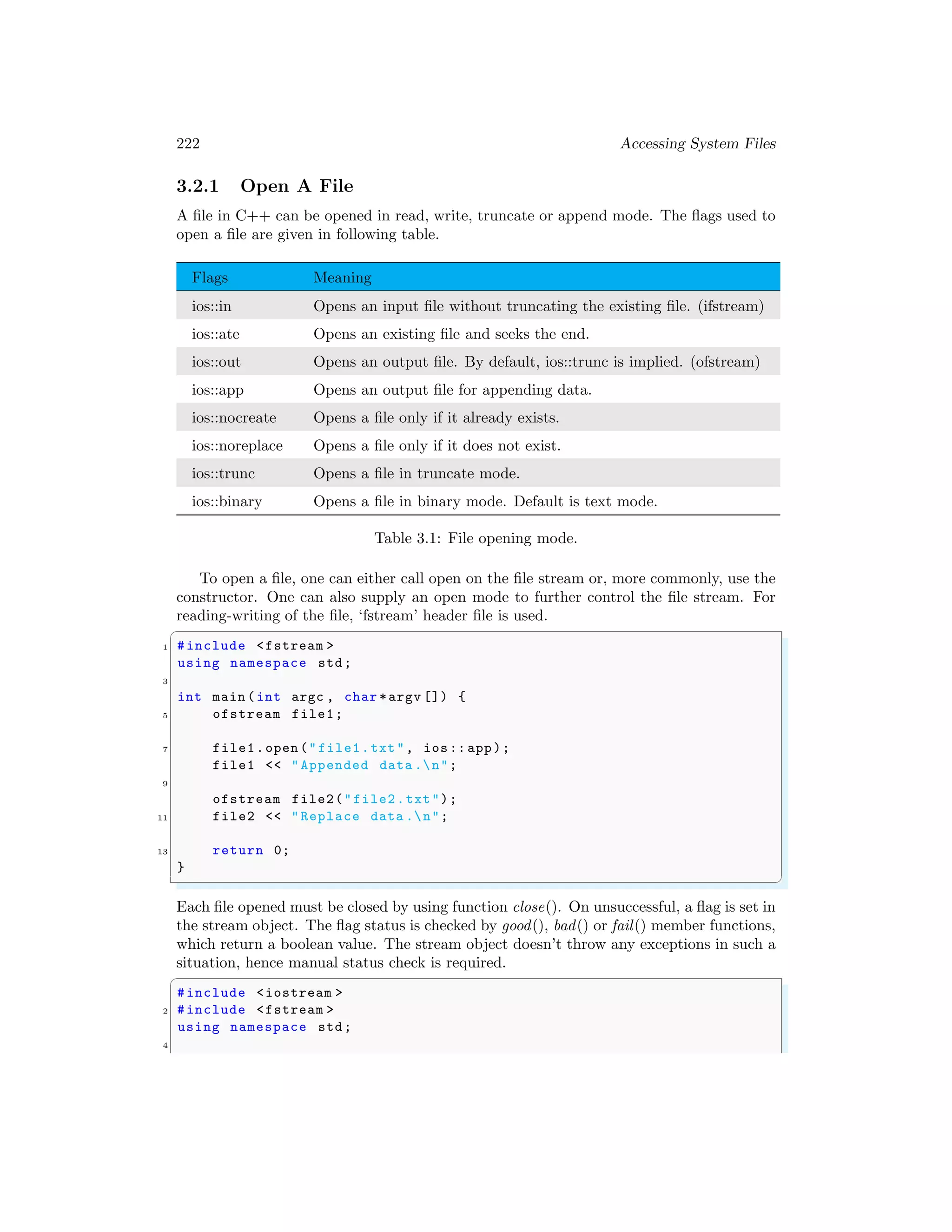 222 Accessing System Files
3.2.1 Open A File
A file in C++ can be opened in read, write, truncate or append mode. The flags used to
open a file are given in following table.
Flags Meaning
ios::in Opens an input file without truncating the existing file. (ifstream)
ios::ate Opens an existing file and seeks the end.
ios::out Opens an output file. By default, ios::trunc is implied. (ofstream)
ios::app Opens an output file for appending data.
ios::nocreate Opens a file only if it already exists.
ios::noreplace Opens a file only if it does not exist.
ios::trunc Opens a file in truncate mode.
ios::binary Opens a file in binary mode. Default is text mode.
Table 3.1: File opening mode.
To open a file, one can either call open on the file stream or, more commonly, use the
constructor. One can also supply an open mode to further control the file stream. For
reading-writing of the file, ‘fstream’ header file is used.
✞
1 #include <fstream >
using namespace std;
3
int main (int argc , char *argv []) {
5 ofstream file1;
7 file1.open ("file1.txt", ios:: app);
file1 << "Appended data .n";
9
ofstream file2("file2.txt");
11 file2 << "Replace data .n";
13 return 0;
}
✌
✆
Each file opened must be closed by using function close(). On unsuccessful, a flag is set in
the stream object. The flag status is checked by good(), bad() or fail() member functions,
which return a boolean value. The stream object doesn’t throw any exceptions in such a
situation, hence manual status check is required.
✞
#include <iostream >
2 #include <fstream >
using namespace std;
4
 