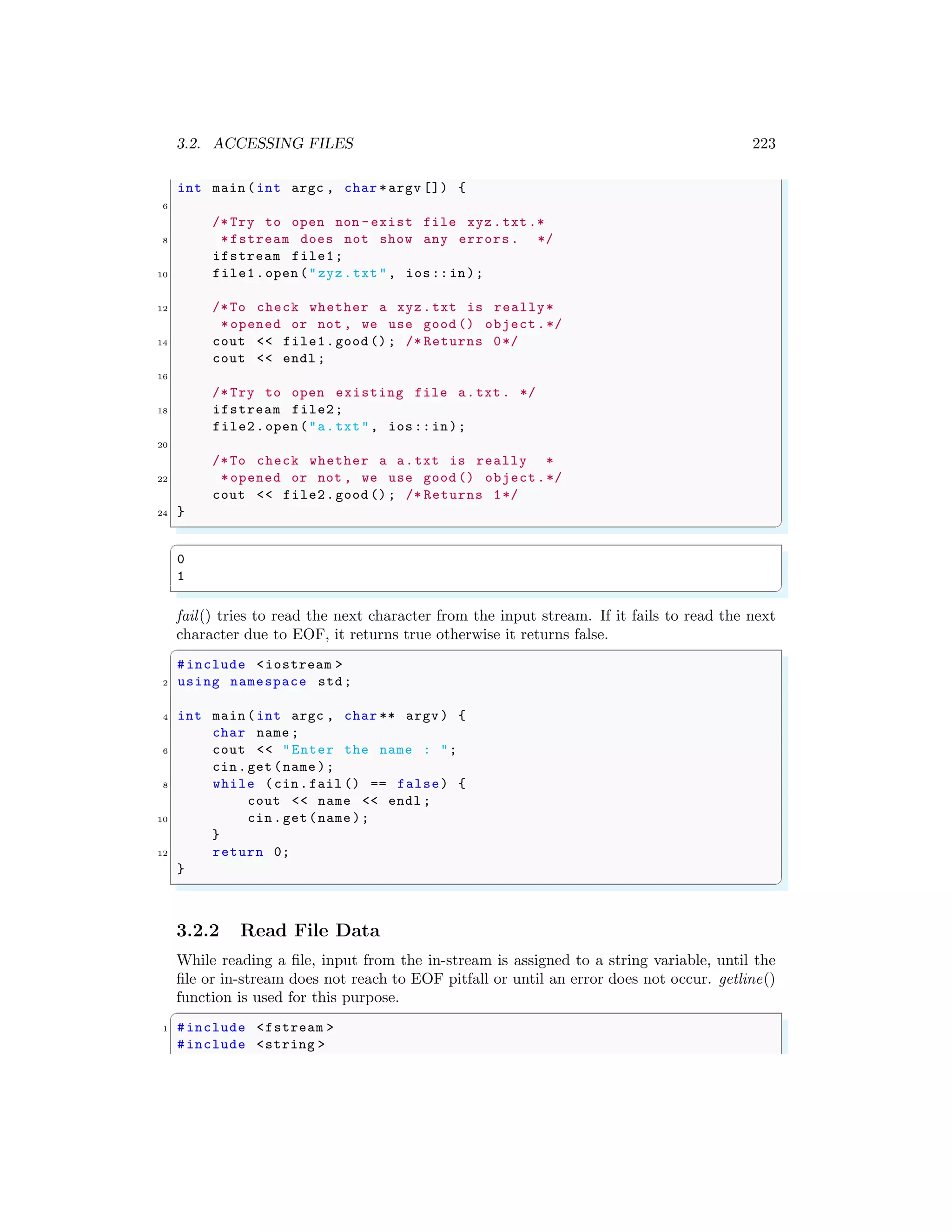 3.2. ACCESSING FILES 223
int main (int argc , char *argv []) {
6
/* Try to open non -exist file xyz.txt.*
8 *fstream does not show any errors. */
ifstream file1;
10 file1.open ("zyz.txt", ios::in);
12 /*To check whether a xyz.txt is really*
*opened or not , we use good () object.*/
14 cout << file1.good (); /* Returns 0*/
cout << endl ;
16
/* Try to open existing file a.txt. */
18 ifstream file2;
file2.open ("a.txt", ios::in);
20
/*To check whether a a.txt is really *
22 *opened or not , we use good () object.*/
cout << file2.good (); /* Returns 1*/
24 }
✌
✆
✞
0
1
✌
✆
fail() tries to read the next character from the input stream. If it fails to read the next
character due to EOF, it returns true otherwise it returns false.
✞
#include <iostream >
2 using namespace std;
4 int main (int argc , char ** argv ) {
char name ;
6 cout << "Enter the name : ";
cin.get(name );
8 while (cin.fail () == false) {
cout << name << endl ;
10 cin.get(name );
}
12 return 0;
}
✌
✆
3.2.2 Read File Data
While reading a file, input from the in-stream is assigned to a string variable, until the
file or in-stream does not reach to EOF pitfall or until an error does not occur. getline()
function is used for this purpose.
✞
1 #include <fstream >
#include <string >
 