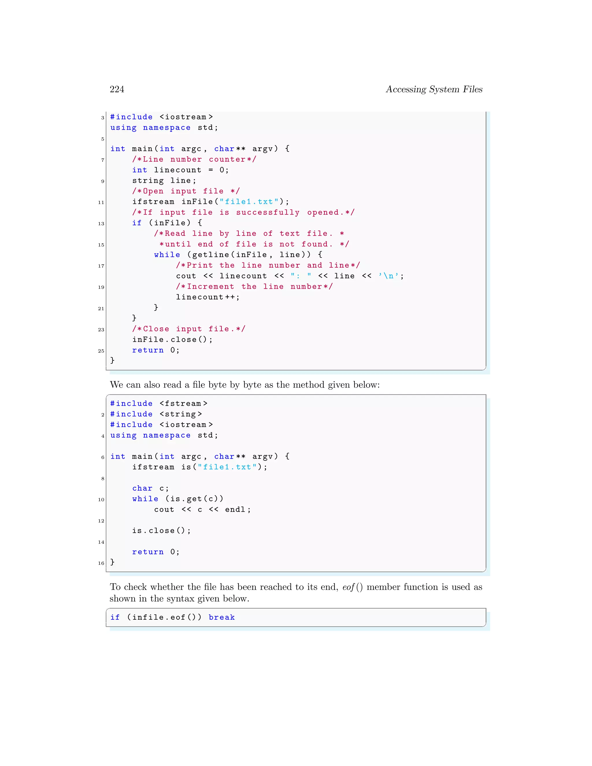 224 Accessing System Files
3 #include <iostream >
using namespace std;
5
int main (int argc , char ** argv ) {
7 /* Line number counter */
int linecount = 0;
9 string line ;
/* Open input file */
11 ifstream inFile("file1.txt");
/*If input file is successfully opened.*/
13 if (inFile) {
/* Read line by line of text file . *
15 *until end of file is not found. */
while (getline(inFile , line )) {
17 /* Print the line number and line */
cout << linecount << ": " << line << ’n’;
19 /* Increment the line number */
linecount ++;
21 }
}
23 /* Close input file .*/
inFile.close();
25 return 0;
}
✌
✆
We can also read a file byte by byte as the method given below:
✞
#include <fstream >
2 #include <string >
#include <iostream >
4 using namespace std;
6 int main (int argc , char ** argv ) {
ifstream is("file1.txt");
8
char c;
10 while (is.get(c))
cout << c << endl ;
12
is.close();
14
return 0;
16 }
✌
✆
To check whether the file has been reached to its end, eof () member function is used as
shown in the syntax given below.
✞
if (infile.eof()) break
✌
✆
 