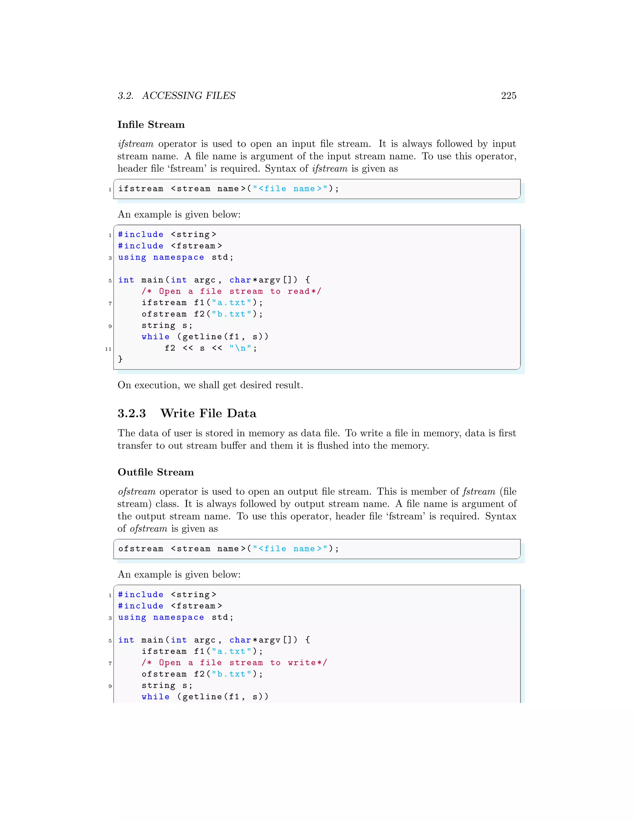 3.2. ACCESSING FILES 225
Infile Stream
ifstream operator is used to open an input file stream. It is always followed by input
stream name. A file name is argument of the input stream name. To use this operator,
header file ‘fstream’ is required. Syntax of ifstream is given as
✞
1 ifstream <stream name >("<file name >");
✌
✆
An example is given below:
✞
1 #include <string >
#include <fstream >
3 using namespace std;
5 int main (int argc , char *argv []) {
/* Open a file stream to read */
7 ifstream f1("a.txt");
ofstream f2("b.txt");
9 string s;
while (getline(f1 , s))
11 f2 << s << "n";
}
✌
✆
On execution, we shall get desired result.
3.2.3 Write File Data
The data of user is stored in memory as data file. To write a file in memory, data is first
transfer to out stream buffer and them it is flushed into the memory.
Outfile Stream
ofstream operator is used to open an output file stream. This is member of fstream (file
stream) class. It is always followed by output stream name. A file name is argument of
the output stream name. To use this operator, header file ‘fstream’ is required. Syntax
of ofstream is given as
✞
ofstream <stream name >("<file name >");
✌
✆
An example is given below:
✞
1 #include <string >
#include <fstream >
3 using namespace std;
5 int main (int argc , char *argv []) {
ifstream f1("a.txt");
7 /* Open a file stream to write*/
ofstream f2("b.txt");
9 string s;
while (getline(f1 , s))
 