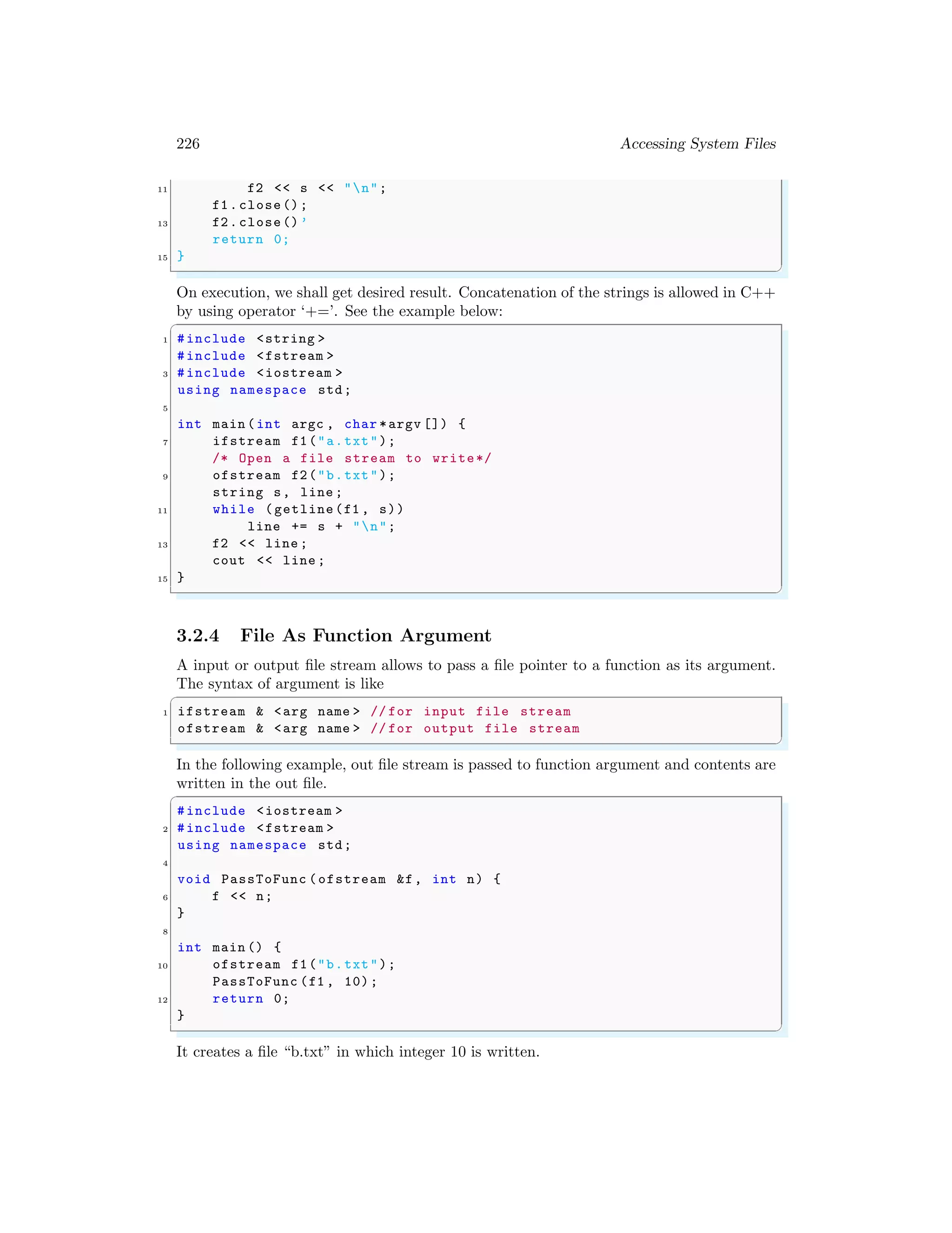 226 Accessing System Files
11 f2 << s << "n";
f1.close();
13 f2.close()’
return 0;
15 }
✌
✆
On execution, we shall get desired result. Concatenation of the strings is allowed in C++
by using operator ‘+=’. See the example below:
✞
1 #include <string >
#include <fstream >
3 #include <iostream >
using namespace std;
5
int main (int argc , char *argv []) {
7 ifstream f1("a.txt");
/* Open a file stream to write*/
9 ofstream f2("b.txt");
string s, line ;
11 while (getline(f1 , s))
line += s + "n";
13 f2 << line ;
cout << line ;
15 }
✌
✆
3.2.4 File As Function Argument
A input or output file stream allows to pass a file pointer to a function as its argument.
The syntax of argument is like
✞
1 ifstream & <arg name > // for input file stream
ofstream & <arg name > // for output file stream
✌
✆
In the following example, out file stream is passed to function argument and contents are
written in the out file.
✞
#include <iostream >
2 #include <fstream >
using namespace std;
4
void PassToFunc (ofstream &f, int n) {
6 f << n;
}
8
int main () {
10 ofstream f1("b.txt");
PassToFunc (f1 , 10);
12 return 0;
}
✌
✆
It creates a file “b.txt” in which integer 10 is written.
 