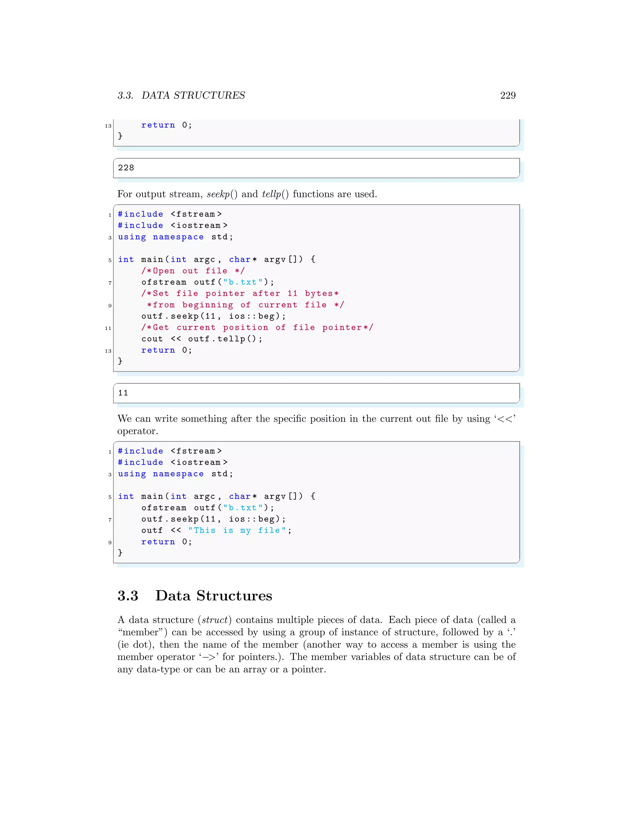 3.3. DATA STRUCTURES 229
13 return 0;
}
✌
✆
✞
228
✌
✆
For output stream, seekp() and tellp() functions are used.
✞
1 #include <fstream >
#include <iostream >
3 using namespace std;
5 int main (int argc , char * argv []) {
/* Open out file */
7 ofstream outf ("b.txt");
/* Set file pointer after 11 bytes*
9 *from beginning of current file */
outf . seekp(11, ios:: beg);
11 /* Get current position of file pointer */
cout << outf .tellp();
13 return 0;
}
✌
✆
✞
11
✌
✆
We can write something after the specific position in the current out file by using ‘<<’
operator.
✞
1 #include <fstream >
#include <iostream >
3 using namespace std;
5 int main (int argc , char * argv []) {
ofstream outf ("b.txt");
7 outf . seekp(11, ios:: beg);
outf << "This is my file ";
9 return 0;
}
✌
✆
3.3 Data Structures
A data structure (struct) contains multiple pieces of data. Each piece of data (called a
“member”) can be accessed by using a group of instance of structure, followed by a ‘.’
(ie dot), then the name of the member (another way to access a member is using the
member operator ‘−>’ for pointers.). The member variables of data structure can be of
any data-type or can be an array or a pointer.
 