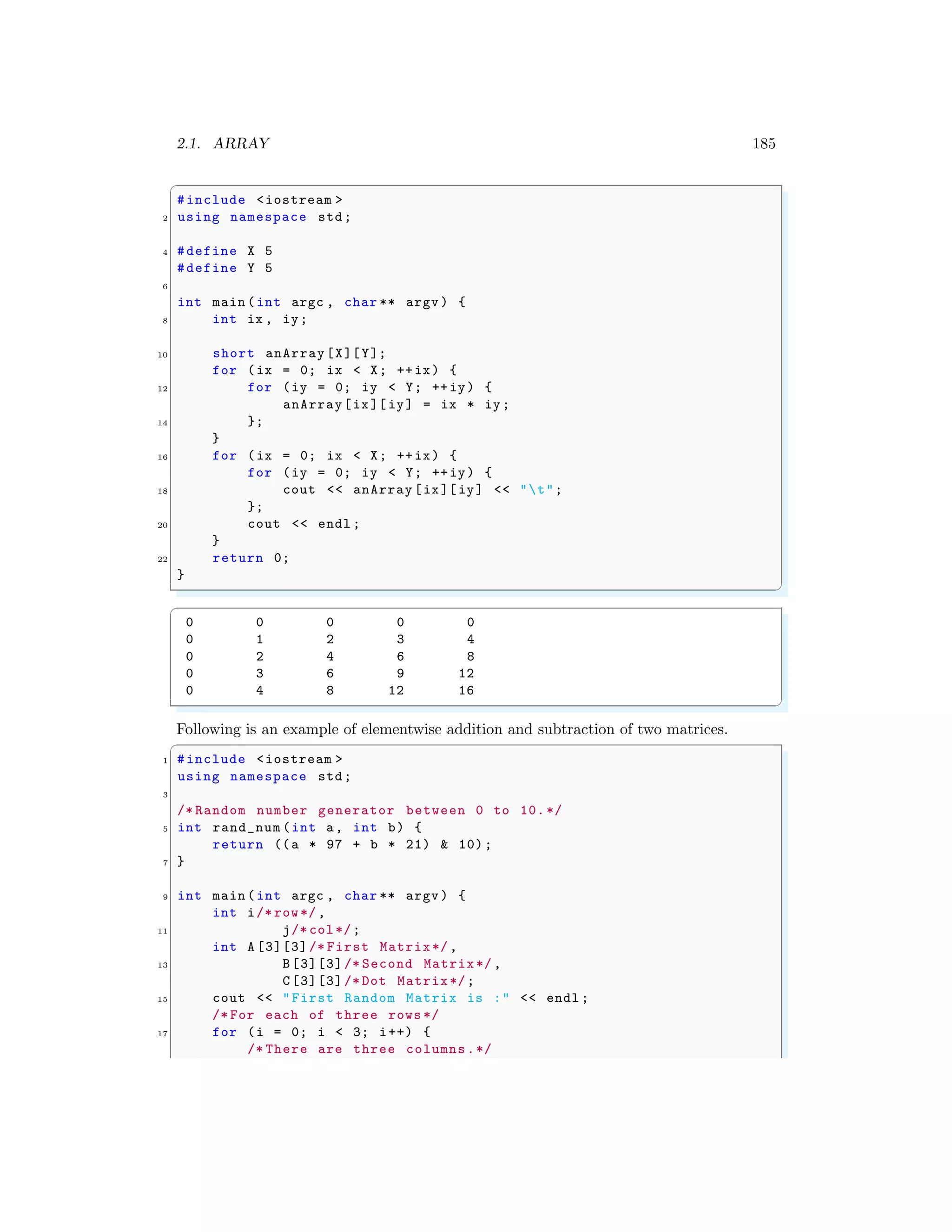 2.1. ARRAY 185
✞
#include <iostream >
2 using namespace std;
4 #define X 5
#define Y 5
6
int main (int argc , char ** argv ) {
8 int ix , iy;
10 short anArray[X][Y];
for (ix = 0; ix < X; ++ix) {
12 for (iy = 0; iy < Y; ++iy) {
anArray[ix][ iy] = ix * iy;
14 };
}
16 for (ix = 0; ix < X; ++ix) {
for (iy = 0; iy < Y; ++iy) {
18 cout << anArray [ix][iy] << "t";
};
20 cout << endl ;
}
22 return 0;
}
✌
✆
✞
0 0 0 0 0
0 1 2 3 4
0 2 4 6 8
0 3 6 9 12
0 4 8 12 16
✌
✆
Following is an example of elementwise addition and subtraction of two matrices.
✞
1 #include <iostream >
using namespace std;
3
/* Random number generator between 0 to 10.*/
5 int rand_num (int a, int b) {
return ((a * 97 + b * 21) & 10);
7 }
9 int main (int argc , char ** argv ) {
int i/* row*/,
11 j/* col*/;
int A [3][3]/* First Matrix*/,
13 B[3][3]/* Second Matrix*/ ,
C[3][3]/* Dot Matrix*/;
15 cout << "First Random Matrix is :" << endl ;
/* For each of three rows */
17 for (i = 0; i < 3; i++) {
/* There are three columns.*/
 