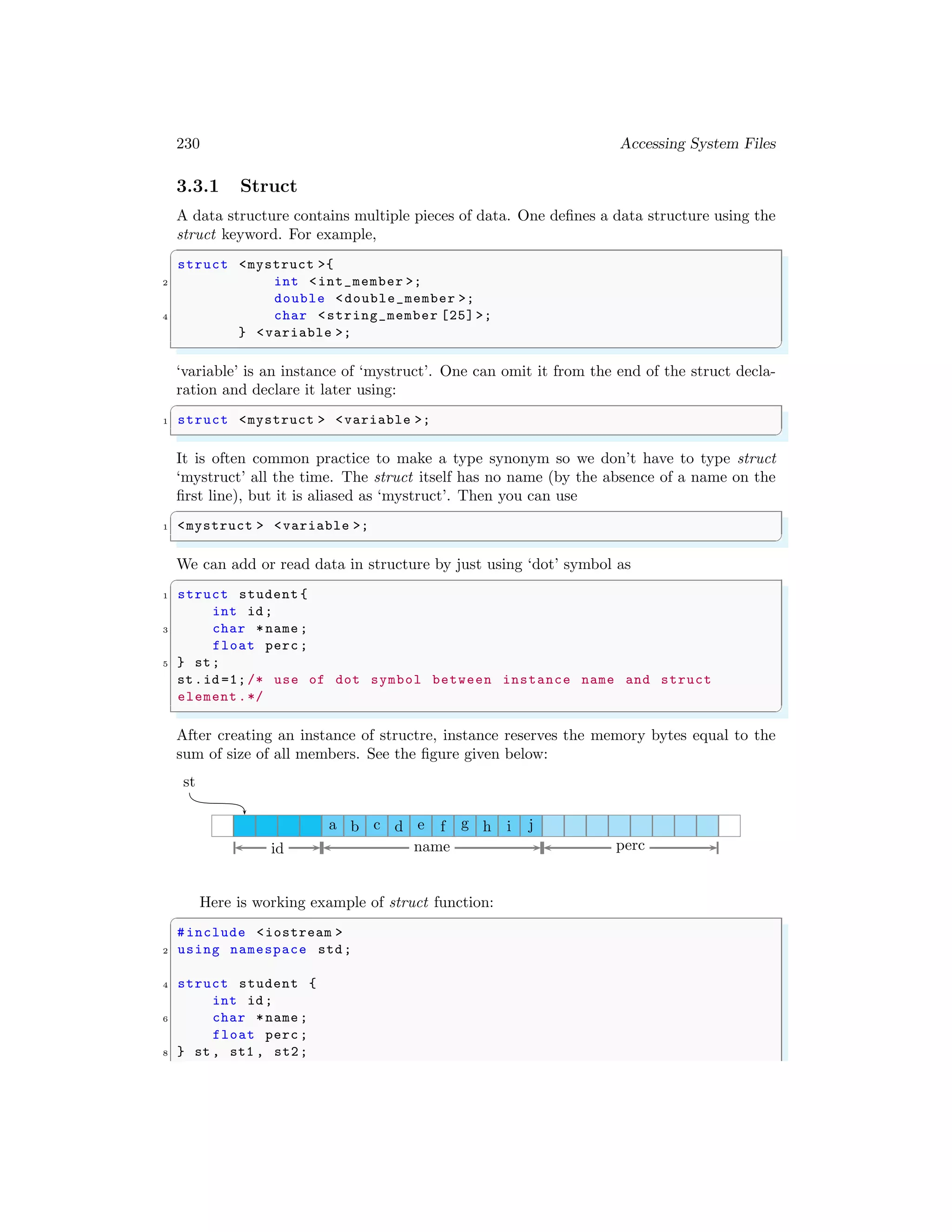 230 Accessing System Files
3.3.1 Struct
A data structure contains multiple pieces of data. One defines a data structure using the
struct keyword. For example,
✞
struct <mystruct >{
2 int <int_member >;
double <double_member >;
4 char <string_member [25] >;
} <variable >;
✌
✆
‘variable’ is an instance of ‘mystruct’. One can omit it from the end of the struct decla-
ration and declare it later using:
✞
1 struct <mystruct > <variable >;
✌
✆
It is often common practice to make a type synonym so we don’t have to type struct
‘mystruct’ all the time. The struct itself has no name (by the absence of a name on the
first line), but it is aliased as ‘mystruct’. Then you can use
✞
1 <mystruct > <variable >;
✌
✆
We can add or read data in structure by just using ‘dot’ symbol as
✞
1 struct student {
int id;
3 char *name ;
float perc ;
5 } st;
st.id =1;/* use of dot symbol between instance name and struct
element.*/
✌
✆
After creating an instance of structre, instance reserves the memory bytes equal to the
sum of size of all members. See the figure given below:
a b c d e f g h i j
st
id name perc
Here is working example of struct function:
✞
#include <iostream >
2 using namespace std;
4 struct student {
int id;
6 char *name ;
float perc ;
8 } st , st1 , st2;
 