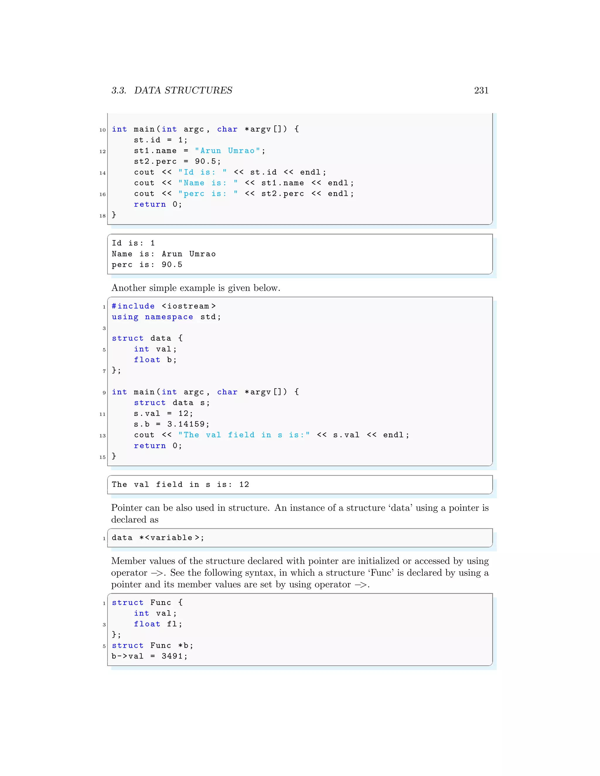 3.3. DATA STRUCTURES 231
10 int main (int argc , char *argv []) {
st.id = 1;
12 st1.name = "Arun Umrao";
st2.perc = 90.5;
14 cout << "Id is: " << st.id << endl ;
cout << "Name is: " << st1.name << endl ;
16 cout << "perc is: " << st2.perc << endl ;
return 0;
18 }
✌
✆
✞
Id is: 1
Name is: Arun Umrao
perc is: 90.5
✌
✆
Another simple example is given below.
✞
1 #include <iostream >
using namespace std;
3
struct data {
5 int val;
float b;
7 };
9 int main (int argc , char *argv []) {
struct data s;
11 s.val = 12;
s.b = 3.14159;
13 cout << "The val field in s is:" << s.val << endl ;
return 0;
15 }
✌
✆
✞
The val field in s is: 12
✌
✆
Pointer can be also used in structure. An instance of a structure ‘data’ using a pointer is
declared as
✞
1 data *<variable >;
✌
✆
Member values of the structure declared with pointer are initialized or accessed by using
operator −
>. See the following syntax, in which a structure ‘Func’ is declared by using a
pointer and its member values are set by using operator −
>.
✞
1 struct Func {
int val;
3 float fl;
};
5 struct Func *b;
b->val = 3491;
✌
✆
 
