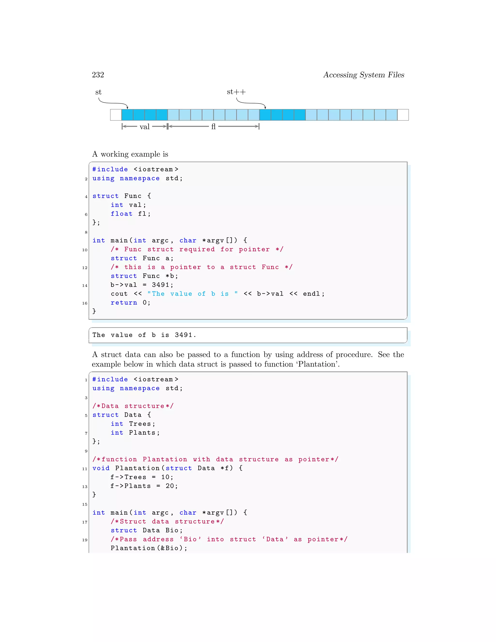 232 Accessing System Files
st st++
val fl
A working example is
✞
#include <iostream >
2 using namespace std;
4 struct Func {
int val;
6 float fl;
};
8
int main (int argc , char *argv []) {
10 /* Func struct required for pointer */
struct Func a;
12 /* this is a pointer to a struct Func */
struct Func *b;
14 b->val = 3491;
cout << "The value of b is " << b->val << endl ;
16 return 0;
}
✌
✆
✞
The value of b is 3491.
✌
✆
A struct data can also be passed to a function by using address of procedure. See the
example below in which data struct is passed to function ‘Plantation’.
✞
1 #include <iostream >
using namespace std;
3
/* Data structure */
5 struct Data {
int Trees;
7 int Plants;
};
9
/* function Plantation with data structure as pointer */
11 void Plantation (struct Data *f) {
f->Trees = 10;
13 f->Plants = 20;
}
15
int main (int argc , char *argv []) {
17 /* Struct data structure */
struct Data Bio;
19 /* Pass address ‘Bio ’ into struct ‘Data ’ as pointer */
Plantation (& Bio);
 