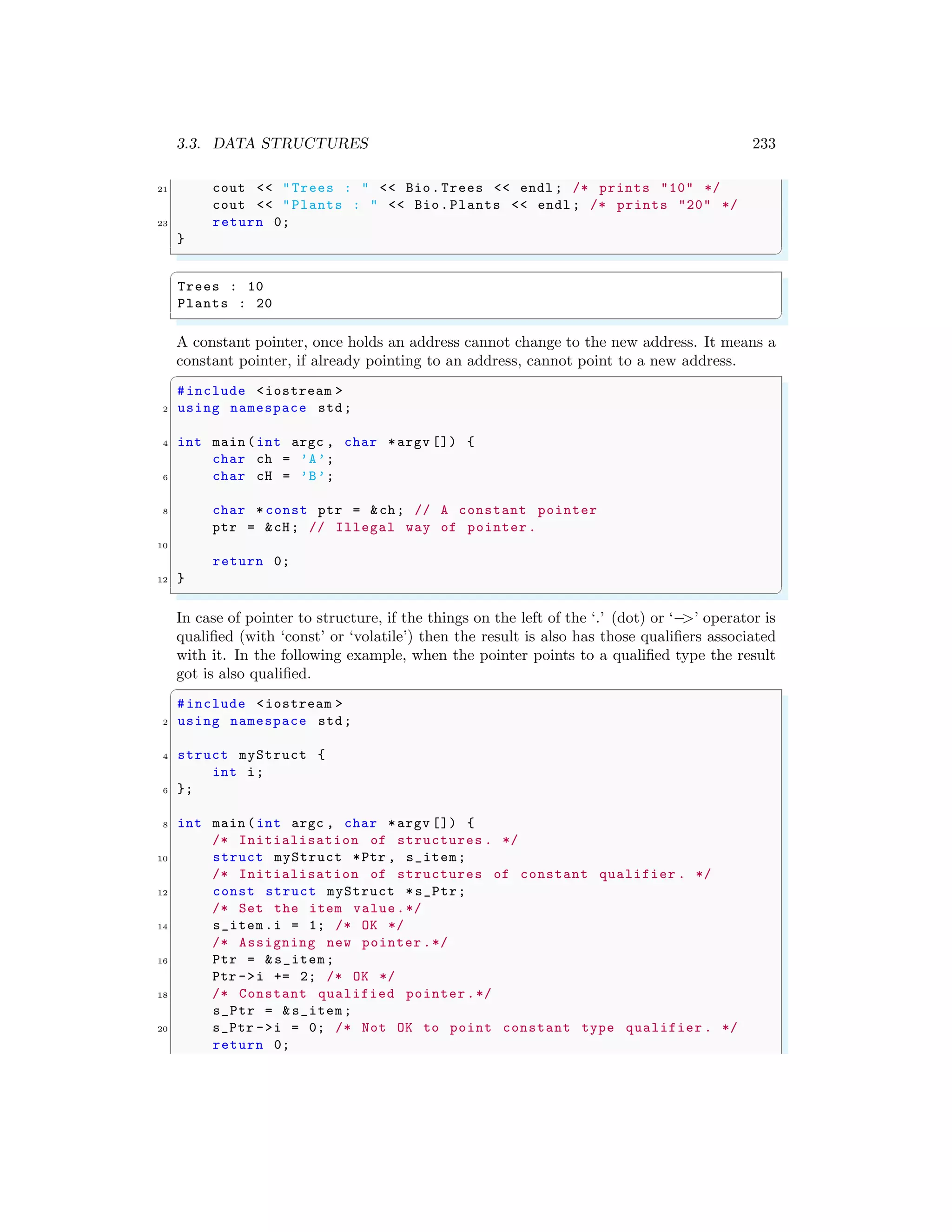 3.3. DATA STRUCTURES 233
21 cout << "Trees : " << Bio.Trees << endl ; /* prints "10" */
cout << "Plants : " << Bio.Plants << endl ; /* prints "20" */
23 return 0;
}
✌
✆
✞
Trees : 10
Plants : 20
✌
✆
A constant pointer, once holds an address cannot change to the new address. It means a
constant pointer, if already pointing to an address, cannot point to a new address.
✞
#include <iostream >
2 using namespace std;
4 int main (int argc , char *argv []) {
char ch = ’A’;
6 char cH = ’B’;
8 char * const ptr = &ch; // A constant pointer
ptr = &cH; // Illegal way of pointer .
10
return 0;
12 }
✌
✆
In case of pointer to structure, if the things on the left of the ‘.’ (dot) or ‘−
>’ operator is
qualified (with ‘const’ or ‘volatile’) then the result is also has those qualifiers associated
with it. In the following example, when the pointer points to a qualified type the result
got is also qualified.
✞
#include <iostream >
2 using namespace std;
4 struct myStruct {
int i;
6 };
8 int main (int argc , char *argv []) {
/* Initialisation of structures . */
10 struct myStruct *Ptr , s_item;
/* Initialisation of structures of constant qualifier . */
12 const struct myStruct *s_Ptr;
/* Set the item value.*/
14 s_item.i = 1; /* OK */
/* Assigning new pointer .*/
16 Ptr = &s_item;
Ptr ->i += 2; /* OK */
18 /* Constant qualified pointer.*/
s_Ptr = &s_item;
20 s_Ptr ->i = 0; /* Not OK to point constant type qualifier . */
return 0;
 