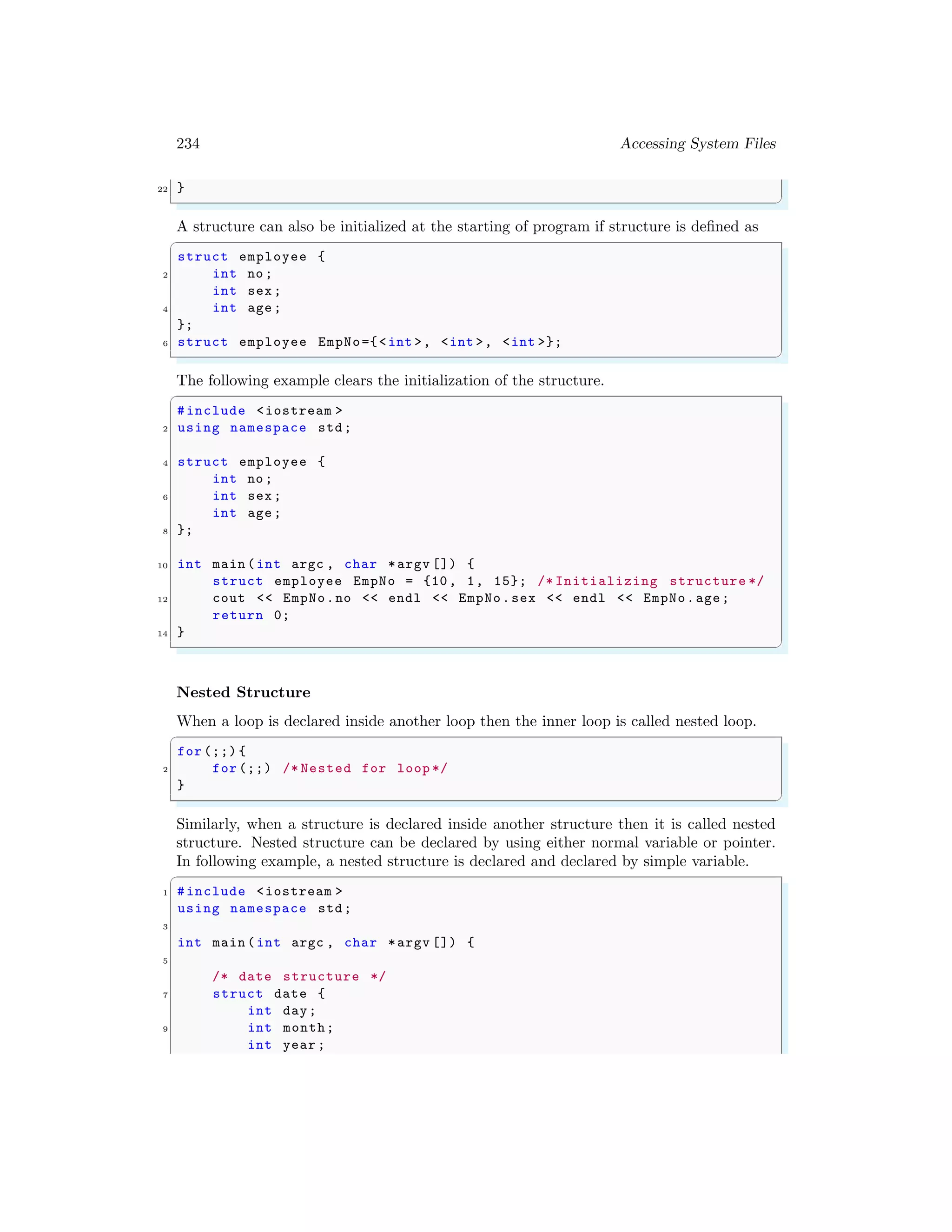 234 Accessing System Files
22 }
✌
✆
A structure can also be initialized at the starting of program if structure is defined as
✞
struct employee {
2 int no;
int sex;
4 int age;
};
6 struct employee EmpNo={<int >, <int >, <int >};
✌
✆
The following example clears the initialization of the structure.
✞
#include <iostream >
2 using namespace std;
4 struct employee {
int no;
6 int sex;
int age;
8 };
10 int main (int argc , char *argv []) {
struct employee EmpNo = {10, 1, 15}; /* Initializing structure */
12 cout << EmpNo.no << endl << EmpNo.sex << endl << EmpNo.age;
return 0;
14 }
✌
✆
Nested Structure
When a loop is declared inside another loop then the inner loop is called nested loop.
✞
for (;;) {
2 for (;;) /* Nested for loop */
}
✌
✆
Similarly, when a structure is declared inside another structure then it is called nested
structure. Nested structure can be declared by using either normal variable or pointer.
In following example, a nested structure is declared and declared by simple variable.
✞
1 #include <iostream >
using namespace std;
3
int main (int argc , char *argv []) {
5
/* date structure */
7 struct date {
int day;
9 int month;
int year ;
 