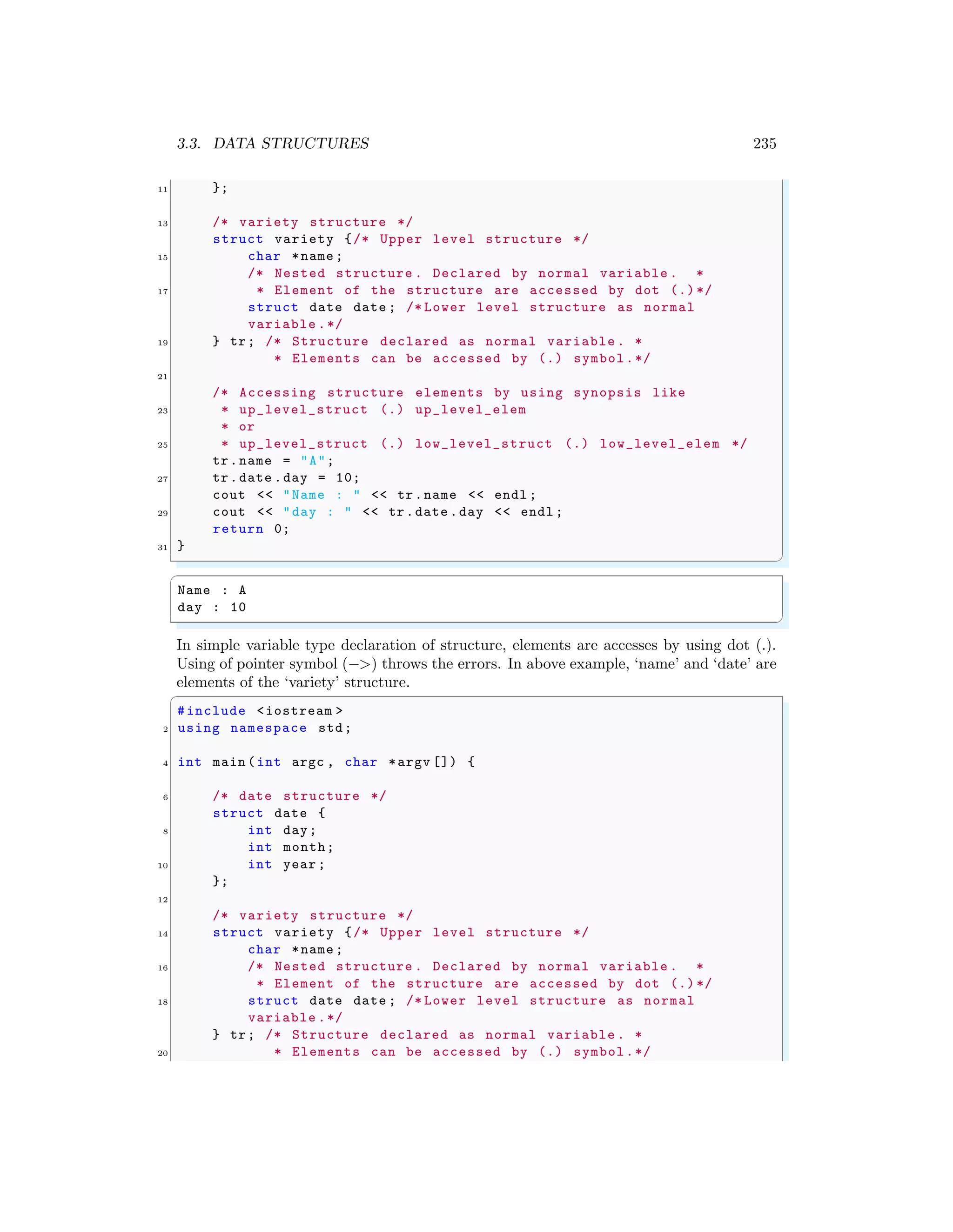 3.3. DATA STRUCTURES 235
11 };
13 /* variety structure */
struct variety {/* Upper level structure */
15 char *name ;
/* Nested structure . Declared by normal variable . *
17 * Element of the structure are accessed by dot (.)*/
struct date date ; /* Lower level structure as normal
variable .*/
19 } tr; /* Structure declared as normal variable . *
* Elements can be accessed by (.) symbol.*/
21
/* Accessing structure elements by using synopsis like
23 * up_level_struct (.) up_level_elem
* or
25 * up_level_struct (.) low_level_struct (.) low_level_elem */
tr.name = "A";
27 tr.date .day = 10;
cout << "Name : " << tr.name << endl ;
29 cout << "day : " << tr.date .day << endl ;
return 0;
31 }
✌
✆
✞
Name : A
day : 10
✌
✆
In simple variable type declaration of structure, elements are accesses by using dot (.).
Using of pointer symbol (−>) throws the errors. In above example, ‘name’ and ‘date’ are
elements of the ‘variety’ structure.
✞
#include <iostream >
2 using namespace std;
4 int main (int argc , char *argv []) {
6 /* date structure */
struct date {
8 int day;
int month;
10 int year ;
};
12
/* variety structure */
14 struct variety {/* Upper level structure */
char *name ;
16 /* Nested structure . Declared by normal variable . *
* Element of the structure are accessed by dot (.)*/
18 struct date date ; /* Lower level structure as normal
variable .*/
} tr; /* Structure declared as normal variable . *
20 * Elements can be accessed by (.) symbol.*/
 