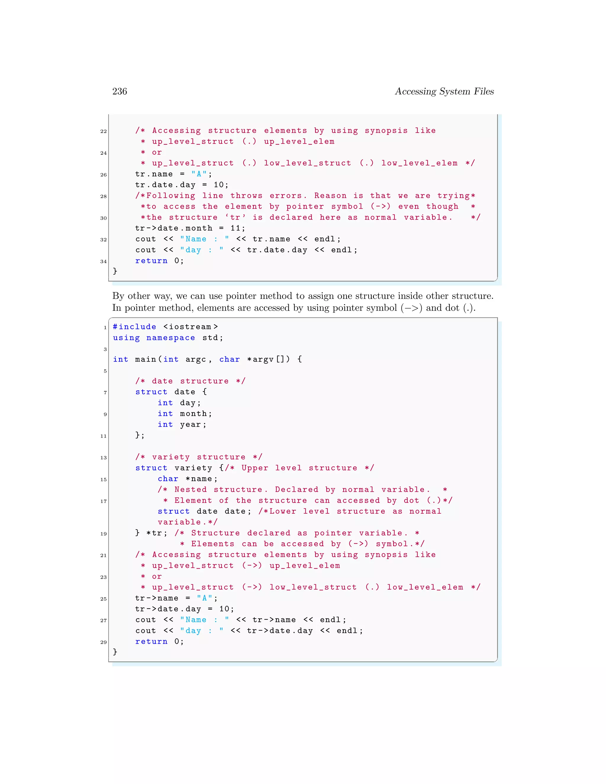236 Accessing System Files
22 /* Accessing structure elements by using synopsis like
* up_level_struct (.) up_level_elem
24 * or
* up_level_struct (.) low_level_struct (.) low_level_elem */
26 tr.name = "A";
tr.date .day = 10;
28 /* Following line throws errors. Reason is that we are trying*
*to access the element by pointer symbol (->) even though *
30 *the structure ‘tr ’ is declared here as normal variable . */
tr ->date .month = 11;
32 cout << "Name : " << tr.name << endl ;
cout << "day : " << tr.date .day << endl ;
34 return 0;
}
✌
✆
By other way, we can use pointer method to assign one structure inside other structure.
In pointer method, elements are accessed by using pointer symbol (−>) and dot (.).
✞
1 #include <iostream >
using namespace std;
3
int main (int argc , char *argv []) {
5
/* date structure */
7 struct date {
int day;
9 int month;
int year ;
11 };
13 /* variety structure */
struct variety {/* Upper level structure */
15 char *name ;
/* Nested structure . Declared by normal variable . *
17 * Element of the structure can accessed by dot (.)*/
struct date date ; /* Lower level structure as normal
variable .*/
19 } *tr; /* Structure declared as pointer variable . *
* Elements can be accessed by (->) symbol.*/
21 /* Accessing structure elements by using synopsis like
* up_level_struct (->) up_level_elem
23 * or
* up_level_struct (->) low_level_struct (.) low_level_elem */
25 tr ->name = "A";
tr ->date .day = 10;
27 cout << "Name : " << tr ->name << endl ;
cout << "day : " << tr ->date .day << endl ;
29 return 0;
}
✌
✆
 
