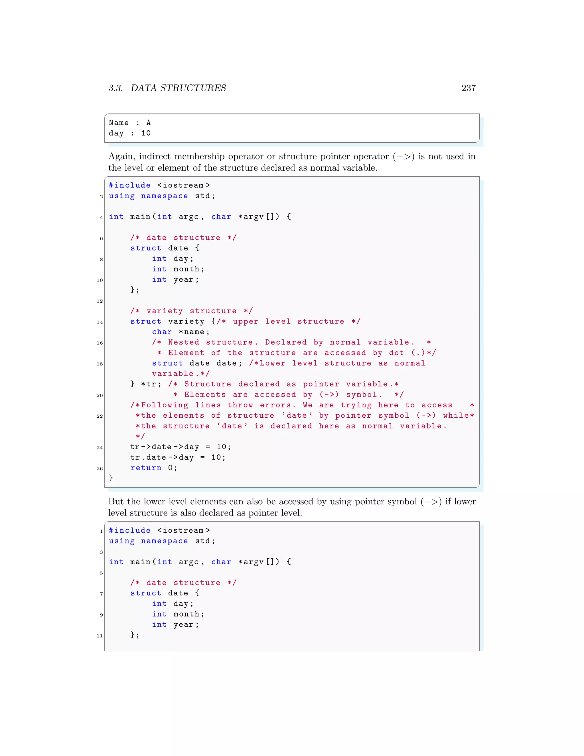 3.3. DATA STRUCTURES 237
✞
Name : A
day : 10
✌
✆
Again, indirect membership operator or structure pointer operator (−>) is not used in
the level or element of the structure declared as normal variable.
✞
#include <iostream >
2 using namespace std;
4 int main (int argc , char *argv []) {
6 /* date structure */
struct date {
8 int day;
int month;
10 int year ;
};
12
/* variety structure */
14 struct variety {/* upper level structure */
char *name ;
16 /* Nested structure . Declared by normal variable . *
* Element of the structure are accessed by dot (.)*/
18 struct date date ; /* Lower level structure as normal
variable .*/
} *tr; /* Structure declared as pointer variable .*
20 * Elements are accessed by (->) symbol. */
/* Following lines throw errors. We are trying here to access *
22 *the elements of structure ‘date ’ by pointer symbol (->) while*
*the structure ‘date ’ is declared here as normal variable .
*/
24 tr ->date ->day = 10;
tr.date ->day = 10;
26 return 0;
}
✌
✆
But the lower level elements can also be accessed by using pointer symbol (−>) if lower
level structure is also declared as pointer level.
✞
1 #include <iostream >
using namespace std;
3
int main (int argc , char *argv []) {
5
/* date structure */
7 struct date {
int day;
9 int month;
int year ;
11 };
 