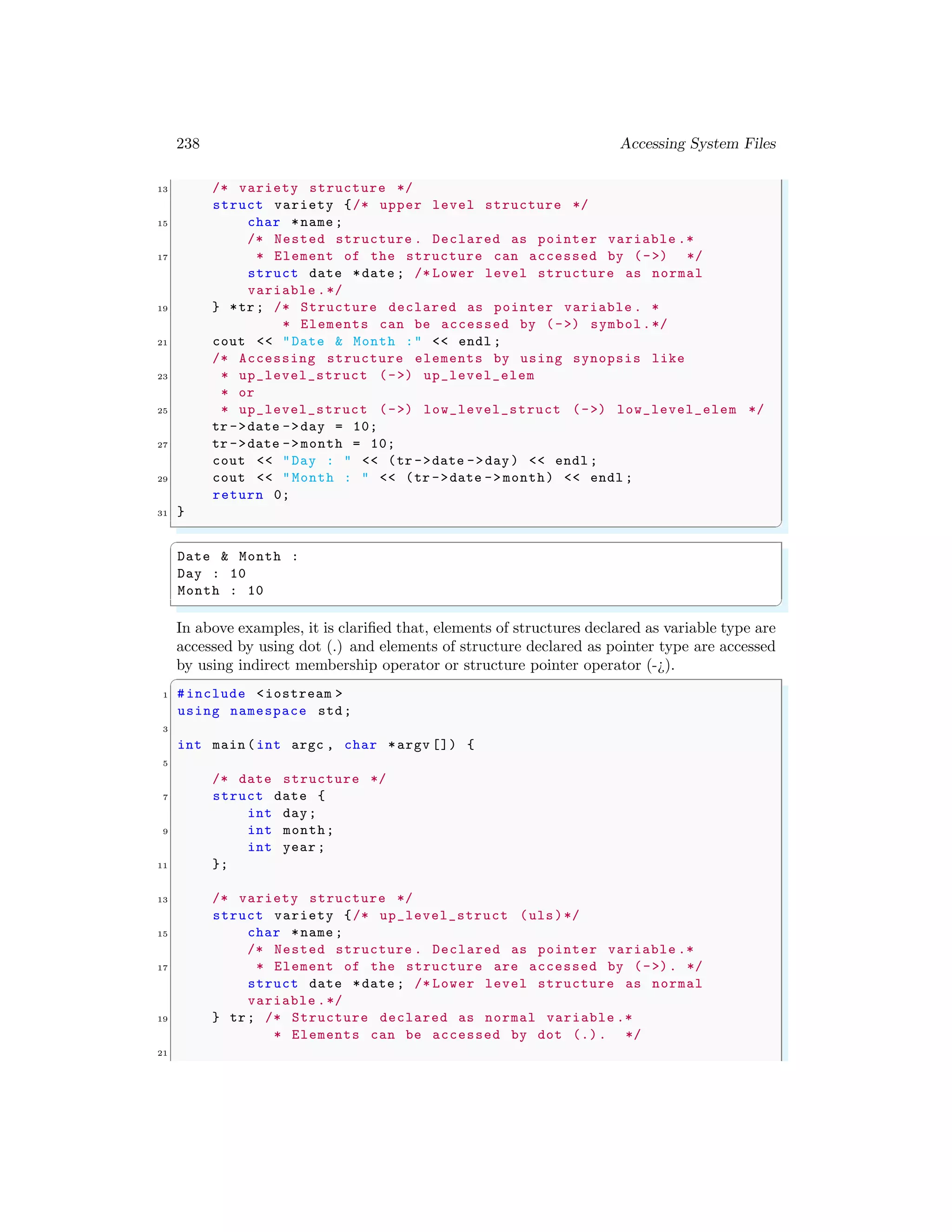 238 Accessing System Files
13 /* variety structure */
struct variety {/* upper level structure */
15 char *name ;
/* Nested structure . Declared as pointer variable .*
17 * Element of the structure can accessed by (->) */
struct date *date ; /* Lower level structure as normal
variable .*/
19 } *tr; /* Structure declared as pointer variable . *
* Elements can be accessed by (->) symbol.*/
21 cout << "Date & Month :" << endl ;
/* Accessing structure elements by using synopsis like
23 * up_level_struct (->) up_level_elem
* or
25 * up_level_struct (->) low_level_struct (->) low_level_elem */
tr ->date ->day = 10;
27 tr ->date ->month = 10;
cout << "Day : " << (tr ->date ->day) << endl ;
29 cout << "Month : " << (tr ->date -> month) << endl ;
return 0;
31 }
✌
✆
✞
Date & Month :
Day : 10
Month : 10
✌
✆
In above examples, it is clarified that, elements of structures declared as variable type are
accessed by using dot (.) and elements of structure declared as pointer type are accessed
by using indirect membership operator or structure pointer operator (-¿).
✞
1 #include <iostream >
using namespace std;
3
int main (int argc , char *argv []) {
5
/* date structure */
7 struct date {
int day;
9 int month;
int year ;
11 };
13 /* variety structure */
struct variety {/* up_level_struct (uls)*/
15 char *name ;
/* Nested structure . Declared as pointer variable .*
17 * Element of the structure are accessed by (->). */
struct date *date ; /* Lower level structure as normal
variable .*/
19 } tr; /* Structure declared as normal variable .*
* Elements can be accessed by dot (.). */
21
 