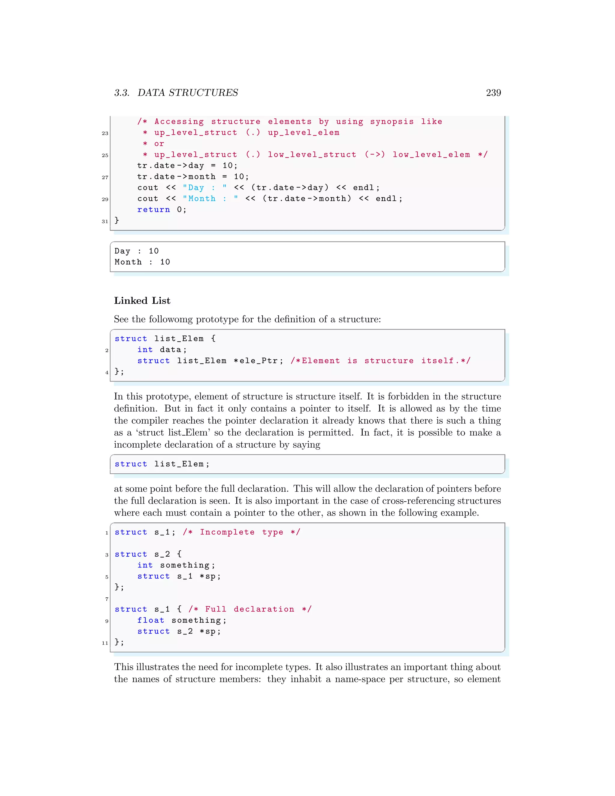 3.3. DATA STRUCTURES 239
/* Accessing structure elements by using synopsis like
23 * up_level_struct (.) up_level_elem
* or
25 * up_level_struct (.) low_level_struct (->) low_level_elem */
tr.date ->day = 10;
27 tr.date ->month = 10;
cout << "Day : " << (tr.date ->day) << endl ;
29 cout << "Month : " << (tr.date -> month) << endl ;
return 0;
31 }
✌
✆
✞
Day : 10
Month : 10
✌
✆
Linked List
See the followomg prototype for the definition of a structure:
✞
struct list_Elem {
2 int data ;
struct list_Elem *ele_Ptr ; /* Element is structure itself.*/
4 };
✌
✆
In this prototype, element of structure is structure itself. It is forbidden in the structure
definition. But in fact it only contains a pointer to itself. It is allowed as by the time
the compiler reaches the pointer declaration it already knows that there is such a thing
as a ‘struct list Elem’ so the declaration is permitted. In fact, it is possible to make a
incomplete declaration of a structure by saying
✞
struct list_Elem ;
✌
✆
at some point before the full declaration. This will allow the declaration of pointers before
the full declaration is seen. It is also important in the case of cross-referencing structures
where each must contain a pointer to the other, as shown in the following example.
✞
1 struct s_1; /* Incomplete type */
3 struct s_2 {
int something ;
5 struct s_1 *sp;
};
7
struct s_1 { /* Full declaration */
9 float something ;
struct s_2 *sp;
11 };
✌
✆
This illustrates the need for incomplete types. It also illustrates an important thing about
the names of structure members: they inhabit a name-space per structure, so element
 