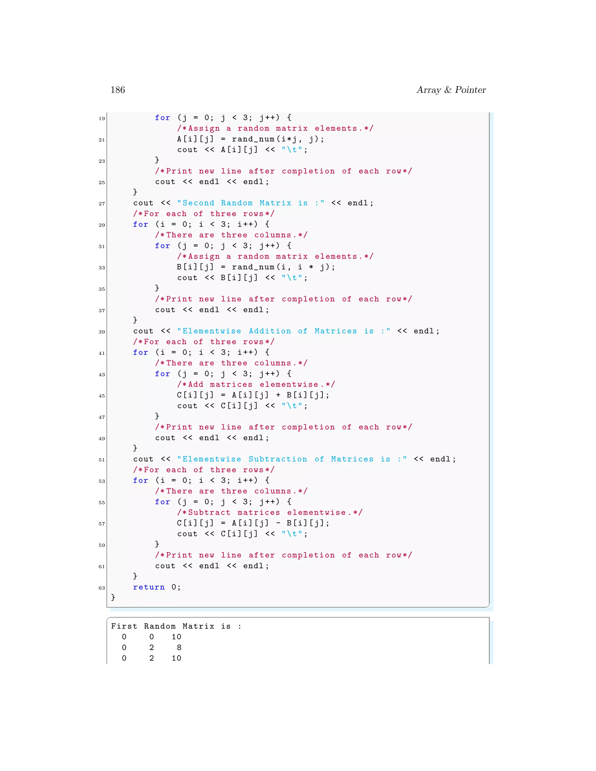 186 Array & Pointer
19 for (j = 0; j < 3; j++) {
/* Assign a random matrix elements .*/
21 A[i][j] = rand_num (i*j, j);
cout << A[i][j] << "t";
23 }
/* Print new line after completion of each row*/
25 cout << endl << endl ;
}
27 cout << "Second Random Matrix is :" << endl ;
/* For each of three rows */
29 for (i = 0; i < 3; i++) {
/* There are three columns.*/
31 for (j = 0; j < 3; j++) {
/* Assign a random matrix elements .*/
33 B[i][j] = rand_num (i, i * j);
cout << B[i][j] << "t";
35 }
/* Print new line after completion of each row*/
37 cout << endl << endl ;
}
39 cout << "Elementwise Addition of Matrices is :" << endl ;
/* For each of three rows */
41 for (i = 0; i < 3; i++) {
/* There are three columns.*/
43 for (j = 0; j < 3; j++) {
/* Add matrices elementwise .*/
45 C[i][j] = A[i][j] + B[i][j];
cout << C[i][j] << "t";
47 }
/* Print new line after completion of each row*/
49 cout << endl << endl ;
}
51 cout << "Elementwise Subtraction of Matrices is :" << endl ;
/* For each of three rows */
53 for (i = 0; i < 3; i++) {
/* There are three columns.*/
55 for (j = 0; j < 3; j++) {
/* Subtract matrices elementwise .*/
57 C[i][j] = A[i][j] - B[i][j];
cout << C[i][j] << "t";
59 }
/* Print new line after completion of each row*/
61 cout << endl << endl ;
}
63 return 0;
}
✌
✆
✞
First Random Matrix is :
0 0 10
0 2 8
0 2 10
 