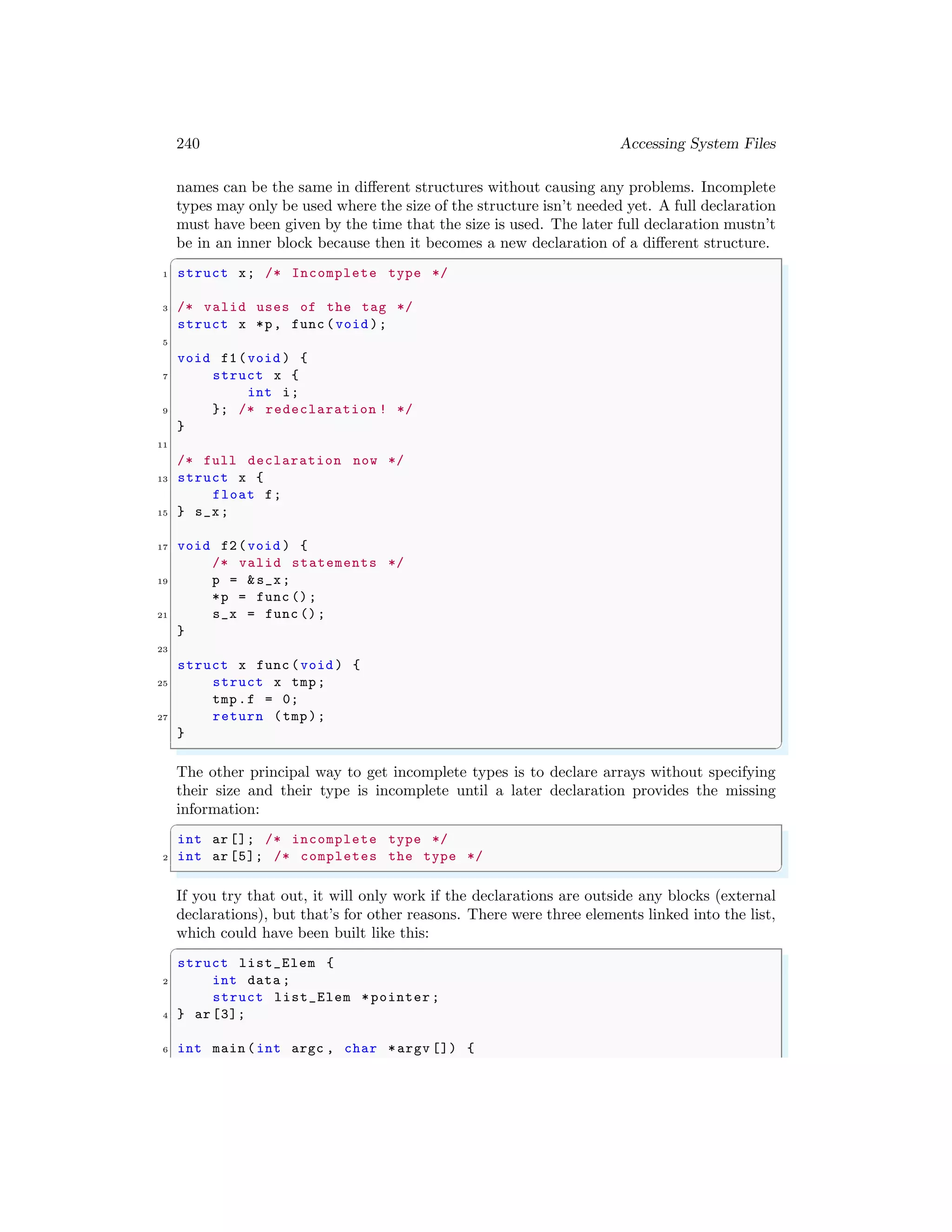 240 Accessing System Files
names can be the same in different structures without causing any problems. Incomplete
types may only be used where the size of the structure isn’t needed yet. A full declaration
must have been given by the time that the size is used. The later full declaration mustn’t
be in an inner block because then it becomes a new declaration of a different structure.
✞
1 struct x; /* Incomplete type */
3 /* valid uses of the tag */
struct x *p, func (void );
5
void f1(void ) {
7 struct x {
int i;
9 }; /* redeclaration ! */
}
11
/* full declaration now */
13 struct x {
float f;
15 } s_x;
17 void f2(void ) {
/* valid statements */
19 p = &s_x;
*p = func ();
21 s_x = func ();
}
23
struct x func (void ) {
25 struct x tmp;
tmp.f = 0;
27 return (tmp);
}
✌
✆
The other principal way to get incomplete types is to declare arrays without specifying
their size and their type is incomplete until a later declaration provides the missing
information:
✞
int ar []; /* incomplete type */
2 int ar [5]; /* completes the type */
✌
✆
If you try that out, it will only work if the declarations are outside any blocks (external
declarations), but that’s for other reasons. There were three elements linked into the list,
which could have been built like this:
✞
struct list_Elem {
2 int data ;
struct list_Elem *pointer ;
4 } ar [3];
6 int main (int argc , char *argv []) {
 