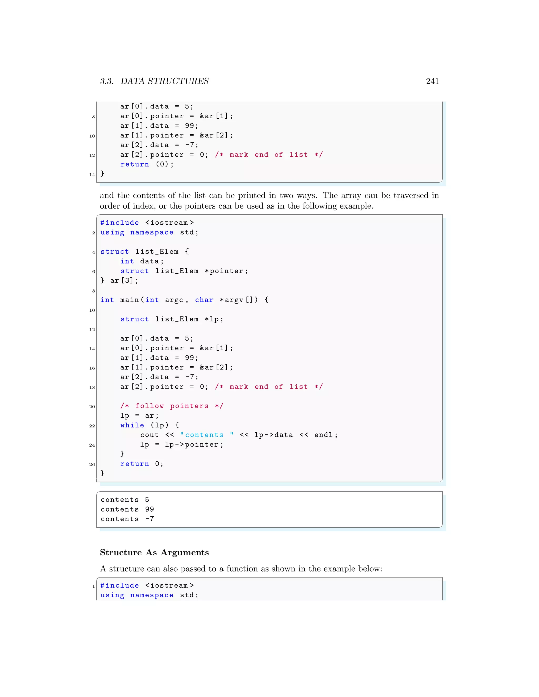 3.3. DATA STRUCTURES 241
ar [0]. data = 5;
8 ar [0]. pointer = &ar [1];
ar [1]. data = 99;
10 ar [1]. pointer = &ar [2];
ar [2]. data = -7;
12 ar [2]. pointer = 0; /* mark end of list */
return (0);
14 }
✌
✆
and the contents of the list can be printed in two ways. The array can be traversed in
order of index, or the pointers can be used as in the following example.
✞
#include <iostream >
2 using namespace std;
4 struct list_Elem {
int data ;
6 struct list_Elem *pointer ;
} ar [3];
8
int main (int argc , char *argv []) {
10
struct list_Elem *lp;
12
ar [0]. data = 5;
14 ar [0]. pointer = &ar [1];
ar [1]. data = 99;
16 ar [1]. pointer = &ar [2];
ar [2]. data = -7;
18 ar [2]. pointer = 0; /* mark end of list */
20 /* follow pointers */
lp = ar;
22 while (lp) {
cout << "contents " << lp ->data << endl ;
24 lp = lp ->pointer ;
}
26 return 0;
}
✌
✆
✞
contents 5
contents 99
contents -7
✌
✆
Structure As Arguments
A structure can also passed to a function as shown in the example below:
✞
1 #include <iostream >
using namespace std;
 