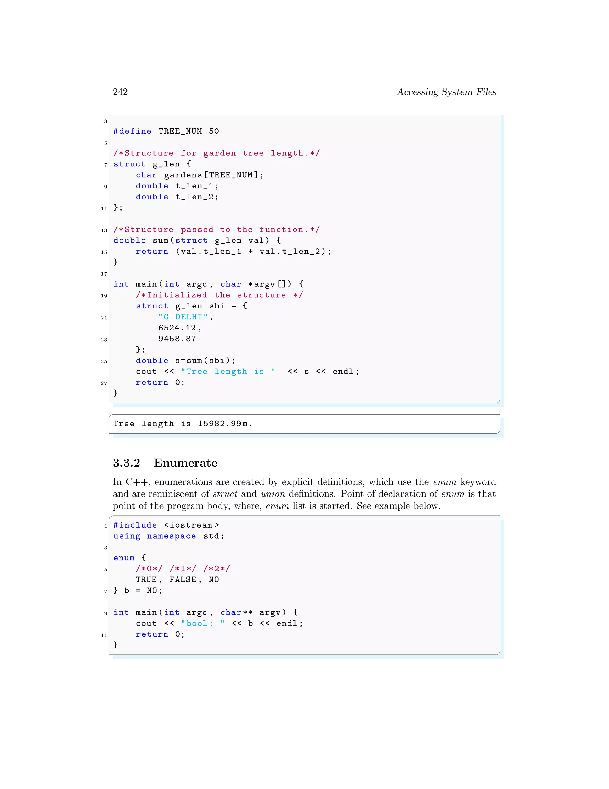 242 Accessing System Files
3
#define TREE_NUM 50
5
/* Structure for garden tree length.*/
7 struct g_len {
char gardens[TREE_NUM ];
9 double t_len_1;
double t_len_2;
11 };
13 /* Structure passed to the function .*/
double sum(struct g_len val) {
15 return (val.t_len_1 + val.t_len_2 );
}
17
int main (int argc , char *argv []) {
19 /* Initialized the structure .*/
struct g_len sbi = {
21 "G DELHI",
6524.12 ,
23 9458.87
};
25 double s=sum(sbi);
cout << "Tree length is " << s << endl ;
27 return 0;
}
✌
✆
✞
Tree length is 15982.99 m.
✌
✆
3.3.2 Enumerate
In C++, enumerations are created by explicit definitions, which use the enum keyword
and are reminiscent of struct and union definitions. Point of declaration of enum is that
point of the program body, where, enum list is started. See example below.
✞
1 #include <iostream >
using namespace std;
3
enum {
5 /*0*/ /*1*/ /*2*/
TRUE , FALSE , NO
7 } b = NO;
9 int main (int argc , char ** argv ) {
cout << "bool : " << b << endl ;
11 return 0;
}
✌
✆
 