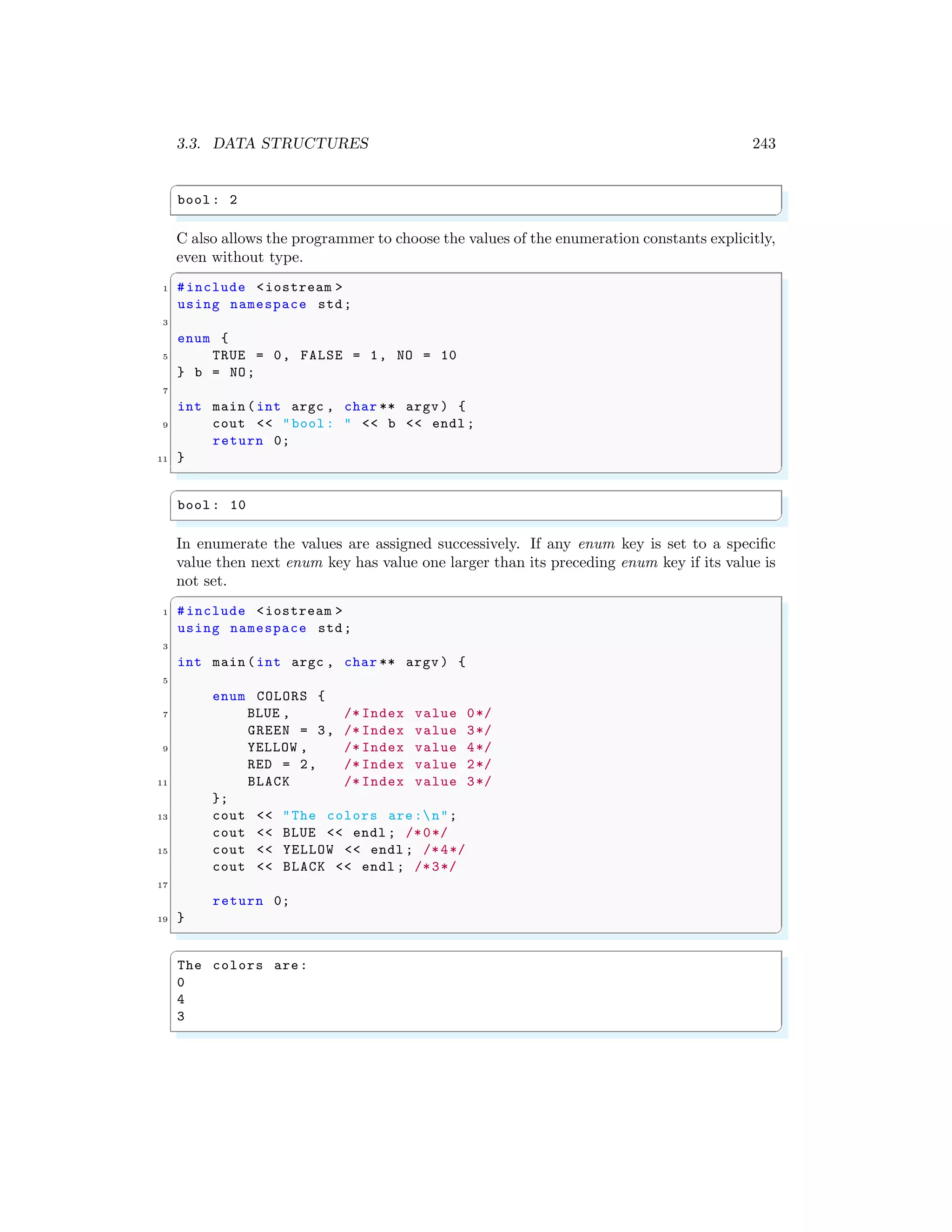 3.3. DATA STRUCTURES 243
✞
bool : 2
✌
✆
C also allows the programmer to choose the values of the enumeration constants explicitly,
even without type.
✞
1 #include <iostream >
using namespace std;
3
enum {
5 TRUE = 0, FALSE = 1, NO = 10
} b = NO;
7
int main (int argc , char ** argv ) {
9 cout << "bool : " << b << endl ;
return 0;
11 }
✌
✆
✞
bool : 10
✌
✆
In enumerate the values are assigned successively. If any enum key is set to a specific
value then next enum key has value one larger than its preceding enum key if its value is
not set.
✞
1 #include <iostream >
using namespace std;
3
int main (int argc , char ** argv ) {
5
enum COLORS {
7 BLUE , /* Index value 0*/
GREEN = 3, /* Index value 3*/
9 YELLOW , /* Index value 4*/
RED = 2, /* Index value 2*/
11 BLACK /* Index value 3*/
};
13 cout << "The colors are:n";
cout << BLUE << endl ; /*0*/
15 cout << YELLOW << endl ; /*4*/
cout << BLACK << endl ; /*3*/
17
return 0;
19 }
✌
✆
✞
The colors are:
0
4
3
✌
✆
 