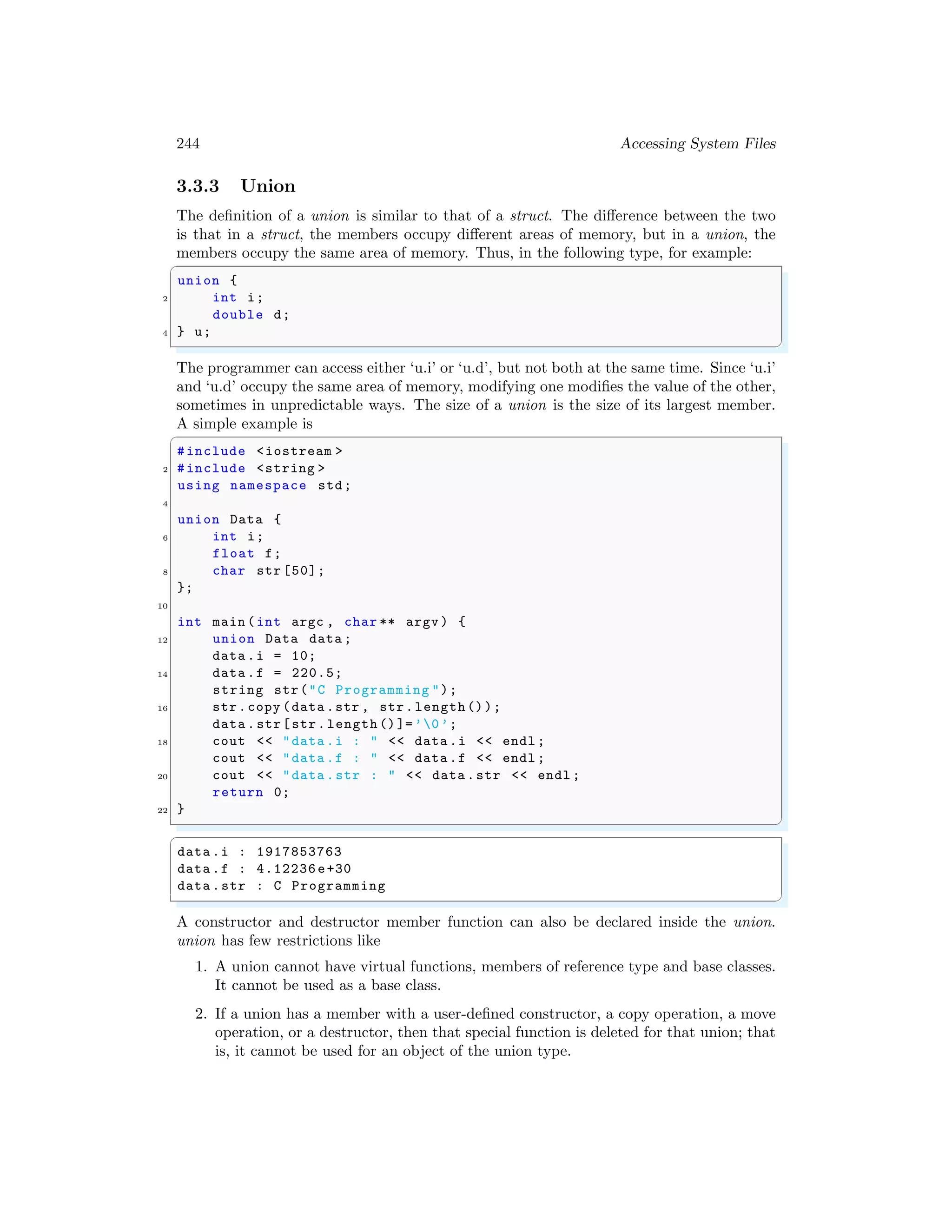 244 Accessing System Files
3.3.3 Union
The definition of a union is similar to that of a struct. The difference between the two
is that in a struct, the members occupy different areas of memory, but in a union, the
members occupy the same area of memory. Thus, in the following type, for example:
✞
union {
2 int i;
double d;
4 } u;
✌
✆
The programmer can access either ‘u.i’ or ‘u.d’, but not both at the same time. Since ‘u.i’
and ‘u.d’ occupy the same area of memory, modifying one modifies the value of the other,
sometimes in unpredictable ways. The size of a union is the size of its largest member.
A simple example is
✞
#include <iostream >
2 #include <string >
using namespace std;
4
union Data {
6 int i;
float f;
8 char str [50];
};
10
int main (int argc , char ** argv ) {
12 union Data data ;
data .i = 10;
14 data .f = 220.5;
string str("C Programming ");
16 str.copy (data .str , str.length());
data .str[str.length ()]=’0’;
18 cout << "data .i : " << data .i << endl ;
cout << "data .f : " << data .f << endl ;
20 cout << "data .str : " << data .str << endl ;
return 0;
22 }
✌
✆
✞
data .i : 1917853763
data .f : 4.12236 e+30
data .str : C Programming
✌
✆
A constructor and destructor member function can also be declared inside the union.
union has few restrictions like
1. A union cannot have virtual functions, members of reference type and base classes.
It cannot be used as a base class.
2. If a union has a member with a user-defined constructor, a copy operation, a move
operation, or a destructor, then that special function is deleted for that union; that
is, it cannot be used for an object of the union type.
 