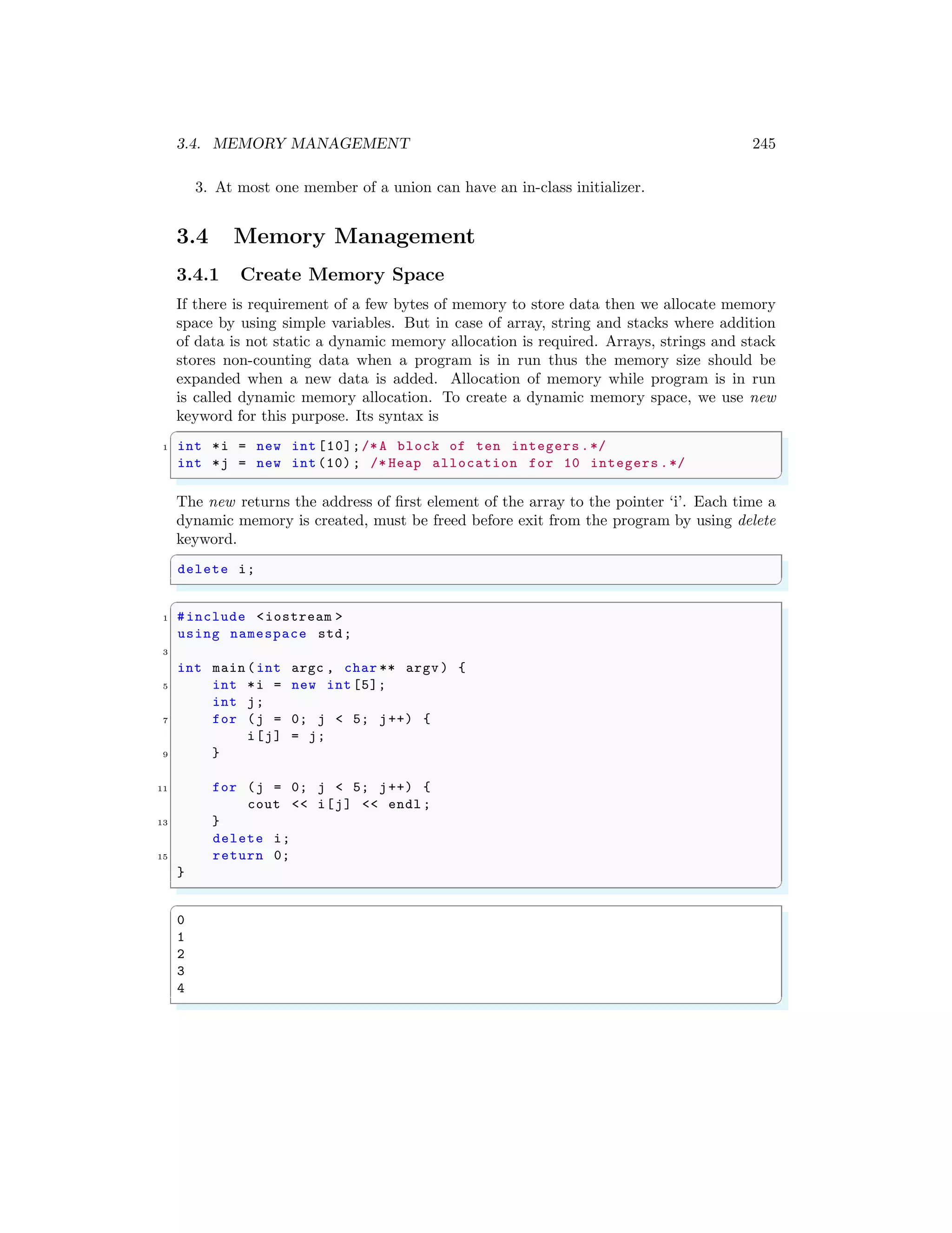 3.4. MEMORY MANAGEMENT 245
3. At most one member of a union can have an in-class initializer.
3.4 Memory Management
3.4.1 Create Memory Space
If there is requirement of a few bytes of memory to store data then we allocate memory
space by using simple variables. But in case of array, string and stacks where addition
of data is not static a dynamic memory allocation is required. Arrays, strings and stack
stores non-counting data when a program is in run thus the memory size should be
expanded when a new data is added. Allocation of memory while program is in run
is called dynamic memory allocation. To create a dynamic memory space, we use new
keyword for this purpose. Its syntax is
✞
1 int *i = new int [10];/*A block of ten integers .*/
int *j = new int (10) ; /* Heap allocation for 10 integers .*/
✌
✆
The new returns the address of first element of the array to the pointer ‘i’. Each time a
dynamic memory is created, must be freed before exit from the program by using delete
keyword.
✞
delete i;
✌
✆
✞
1 #include <iostream >
using namespace std;
3
int main (int argc , char ** argv ) {
5 int *i = new int [5];
int j;
7 for (j = 0; j < 5; j++) {
i[j] = j;
9 }
11 for (j = 0; j < 5; j++) {
cout << i[j] << endl ;
13 }
delete i;
15 return 0;
}
✌
✆
✞
0
1
2
3
4
✌
✆
 