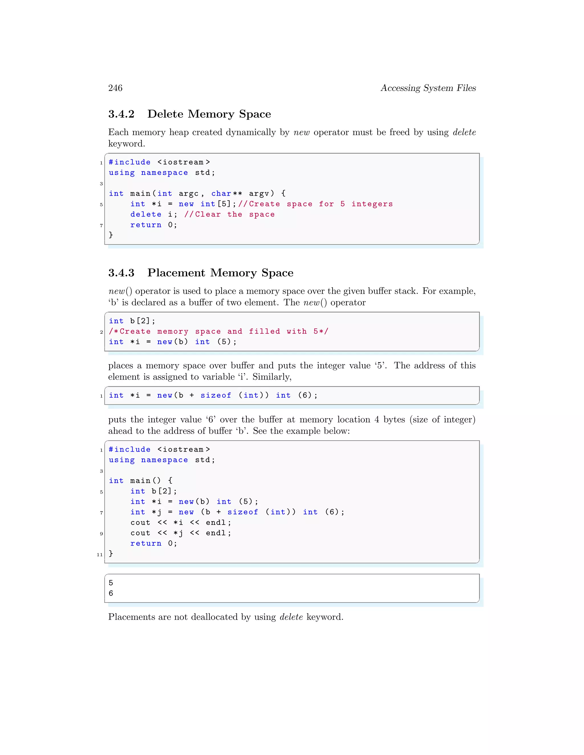 246 Accessing System Files
3.4.2 Delete Memory Space
Each memory heap created dynamically by new operator must be freed by using delete
keyword.
✞
1 #include <iostream >
using namespace std;
3
int main (int argc , char ** argv ) {
5 int *i = new int [5]; // Create space for 5 integers
delete i; // Clear the space
7 return 0;
}
✌
✆
3.4.3 Placement Memory Space
new() operator is used to place a memory space over the given buffer stack. For example,
‘b’ is declared as a buffer of two element. The new() operator
✞
int b[2];
2 /* Create memory space and filled with 5*/
int *i = new(b) int (5);
✌
✆
places a memory space over buffer and puts the integer value ‘5’. The address of this
element is assigned to variable ‘i’. Similarly,
✞
1 int *i = new(b + sizeof (int)) int (6);
✌
✆
puts the integer value ‘6’ over the buffer at memory location 4 bytes (size of integer)
ahead to the address of buffer ‘b’. See the example below:
✞
1 #include <iostream >
using namespace std;
3
int main () {
5 int b[2];
int *i = new(b) int (5);
7 int *j = new (b + sizeof (int)) int (6);
cout << *i << endl ;
9 cout << *j << endl ;
return 0;
11 }
✌
✆
✞
5
6
✌
✆
Placements are not deallocated by using delete keyword.
 