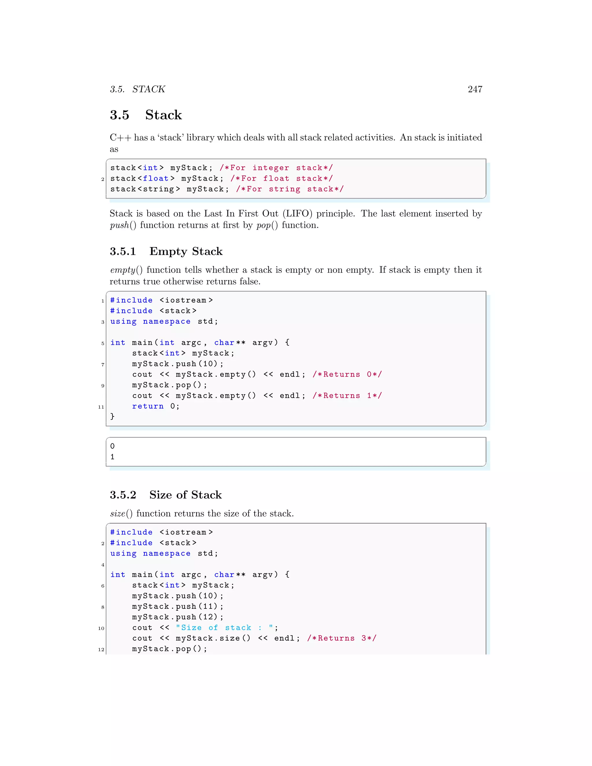 3.5. STACK 247
3.5 Stack
C++ has a ‘stack’ library which deals with all stack related activities. An stack is initiated
as
✞
stack <int > myStack; /* For integer stack*/
2 stack <float > myStack; /* For float stack*/
stack <string > myStack; /* For string stack*/
✌
✆
Stack is based on the Last In First Out (LIFO) principle. The last element inserted by
push() function returns at first by pop() function.
3.5.1 Empty Stack
empty() function tells whether a stack is empty or non empty. If stack is empty then it
returns true otherwise returns false.
✞
1 #include <iostream >
#include <stack >
3 using namespace std;
5 int main (int argc , char ** argv ) {
stack <int > myStack;
7 myStack .push (10) ;
cout << myStack.empty() << endl ; /* Returns 0*/
9 myStack .pop();
cout << myStack.empty() << endl ; /* Returns 1*/
11 return 0;
}
✌
✆
✞
0
1
✌
✆
3.5.2 Size of Stack
size() function returns the size of the stack.
✞
#include <iostream >
2 #include <stack >
using namespace std;
4
int main (int argc , char ** argv ) {
6 stack <int > myStack;
myStack .push (10) ;
8 myStack .push (11) ;
myStack .push (12) ;
10 cout << "Size of stack : ";
cout << myStack.size () << endl ; /* Returns 3*/
12 myStack .pop();
 