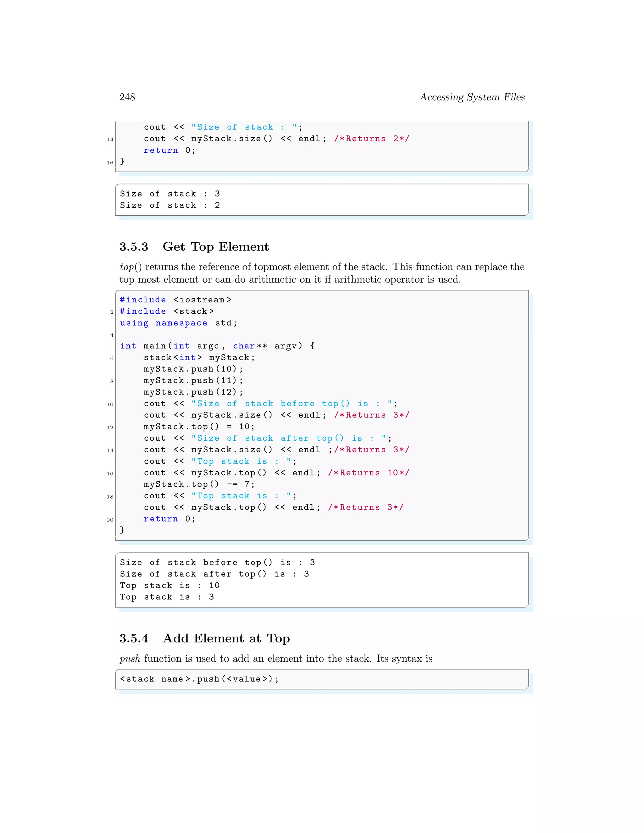 248 Accessing System Files
cout << "Size of stack : ";
14 cout << myStack.size () << endl ; /* Returns 2*/
return 0;
16 }
✌
✆
✞
Size of stack : 3
Size of stack : 2
✌
✆
3.5.3 Get Top Element
top() returns the reference of topmost element of the stack. This function can replace the
top most element or can do arithmetic on it if arithmetic operator is used.
✞
#include <iostream >
2 #include <stack >
using namespace std;
4
int main (int argc , char ** argv ) {
6 stack <int > myStack;
myStack .push (10) ;
8 myStack .push (11) ;
myStack .push (12) ;
10 cout << "Size of stack before top () is : ";
cout << myStack.size () << endl ; /* Returns 3*/
12 myStack .top() = 10;
cout << "Size of stack after top () is : ";
14 cout << myStack.size () << endl ;/* Returns 3*/
cout << "Top stack is : ";
16 cout << myStack.top () << endl ; /* Returns 10*/
myStack .top() -= 7;
18 cout << "Top stack is : ";
cout << myStack.top () << endl ; /* Returns 3*/
20 return 0;
}
✌
✆
✞
Size of stack before top () is : 3
Size of stack after top () is : 3
Top stack is : 10
Top stack is : 3
✌
✆
3.5.4 Add Element at Top
push function is used to add an element into the stack. Its syntax is
✞
<stack name >. push (<value >);
✌
✆
 